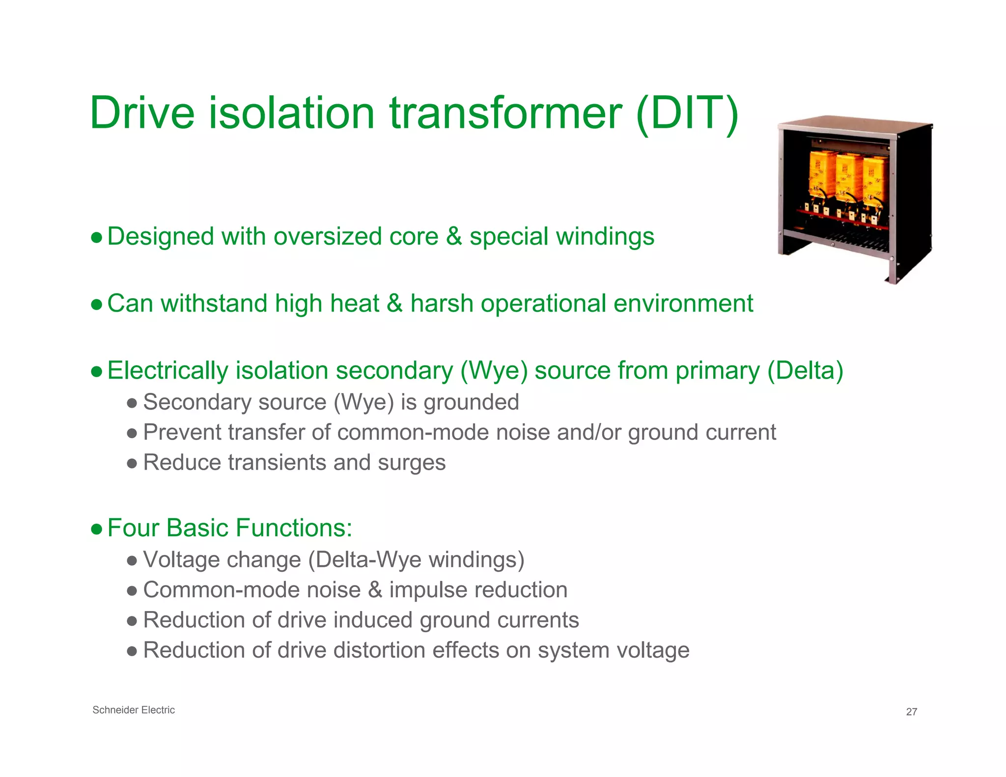 Drive isolation transformer (DIT)
●Designed with oversized core & special windings
●Can withstand high heat & harsh operational environment
●Electrically isolation secondary (Wye) source from primary (Delta)
Schneider Electric 27
● Secondary source (Wye) is grounded
● Prevent transfer of common-mode noise and/or ground current
● Reduce transients and surges
●Four Basic Functions:
● Voltage change (Delta-Wye windings)
● Common-mode noise & impulse reduction
● Reduction of drive induced ground currents
● Reduction of drive distortion effects on system voltage
 