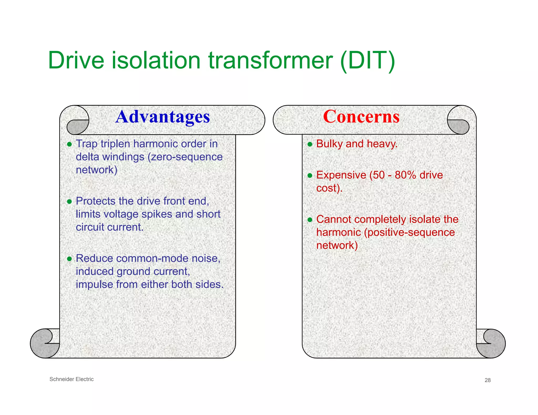 Drive isolation transformer (DIT)
Advantages Concerns
● Trap triplen harmonic order in
delta windings (zero-sequence
network)
● Protects the drive front end,
● Bulky and heavy.
● Expensive (50 - 80% drive
cost).
Schneider Electric 28
limits voltage spikes and short
circuit current.
● Reduce common-mode noise,
induced ground current,
impulse from either both sides.
● Cannot completely isolate the
harmonic (positive-sequence
network)
 