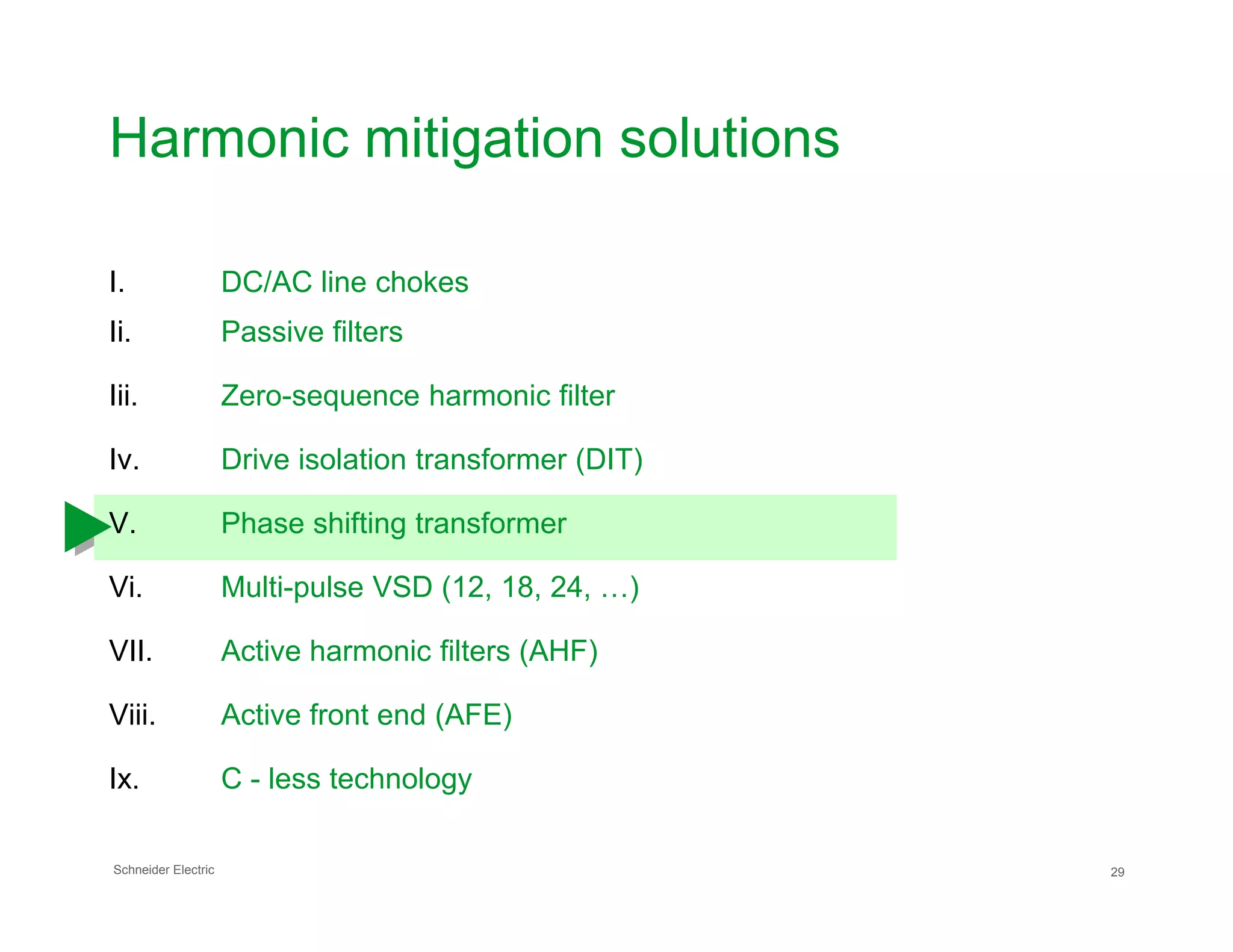 Harmonic mitigation solutions
I. DC/AC line chokes
Ii. Passive filters
Iii. Zero-sequence harmonic filter
Iv. Drive isolation transformer (DIT)
Schneider Electric 29
V. Phase shifting transformer
Vi. Multi-pulse VSD (12, 18, 24, …)
VII. Active harmonic filters (AHF)
Viii. Active front end (AFE)
Ix. C - less technology
 