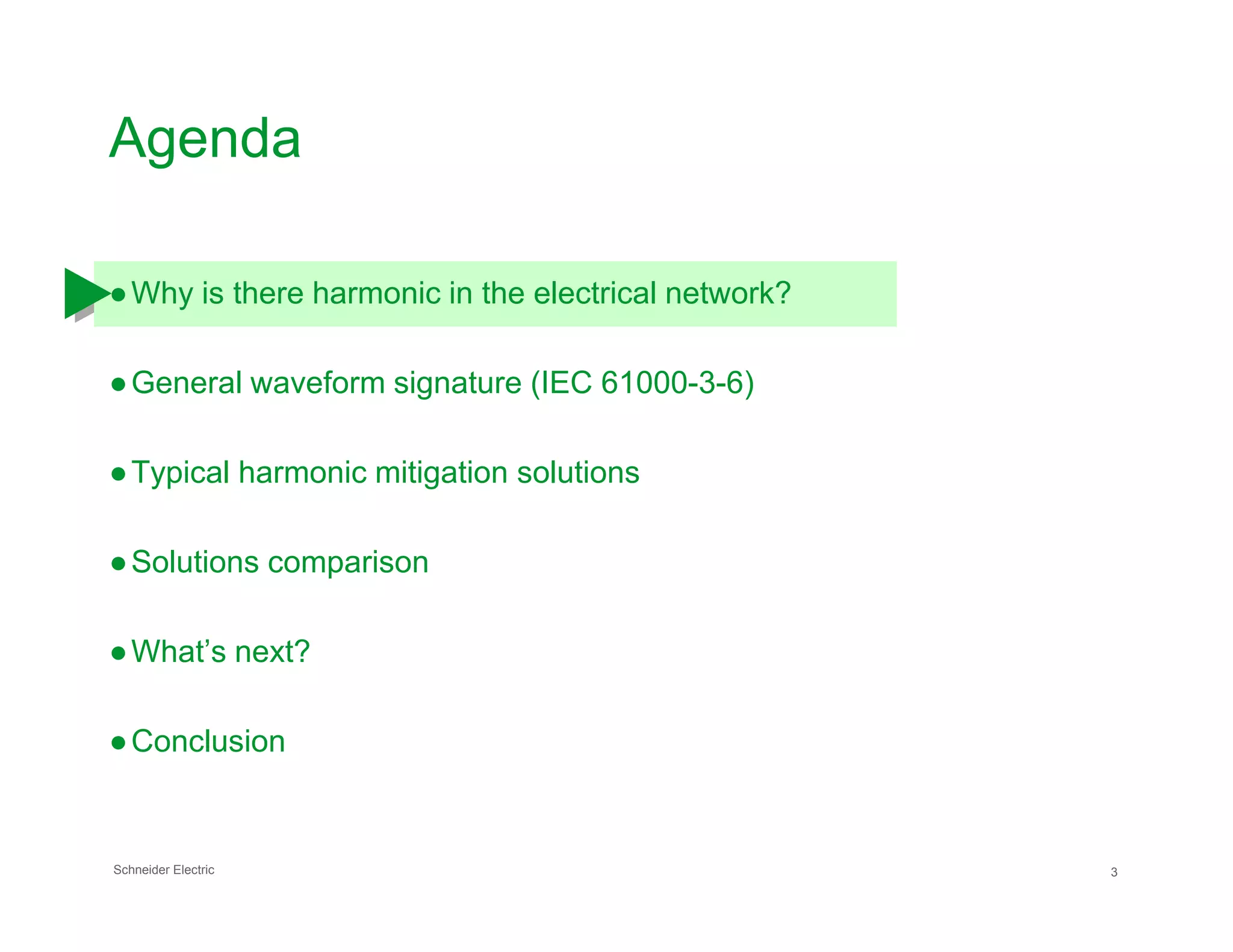 Agenda
●Why is there harmonic in the electrical network?
●General waveform signature (IEC 61000-3-6)
●Typical harmonic mitigation solutions
Schneider Electric 3
●Typical harmonic mitigation solutions
●Solutions comparison
●What’s next?
●Conclusion
 