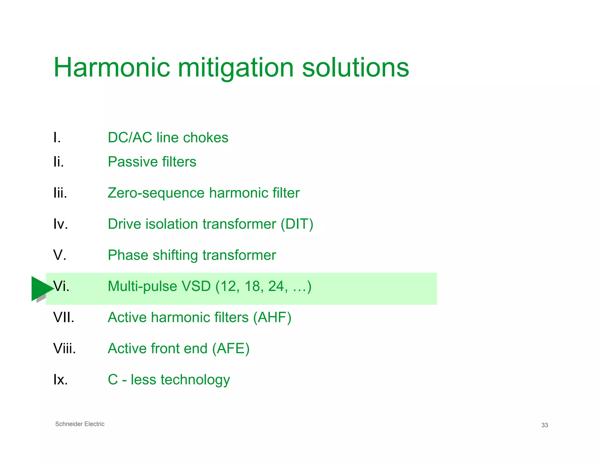 Harmonic mitigation solutions
I. DC/AC line chokes
Ii. Passive filters
Iii. Zero-sequence harmonic filter
Iv. Drive isolation transformer (DIT)
Schneider Electric 33
V. Phase shifting transformer
Vi. Multi-pulse VSD (12, 18, 24, …)
VII. Active harmonic filters (AHF)
Viii. Active front end (AFE)
Ix. C - less technology
 