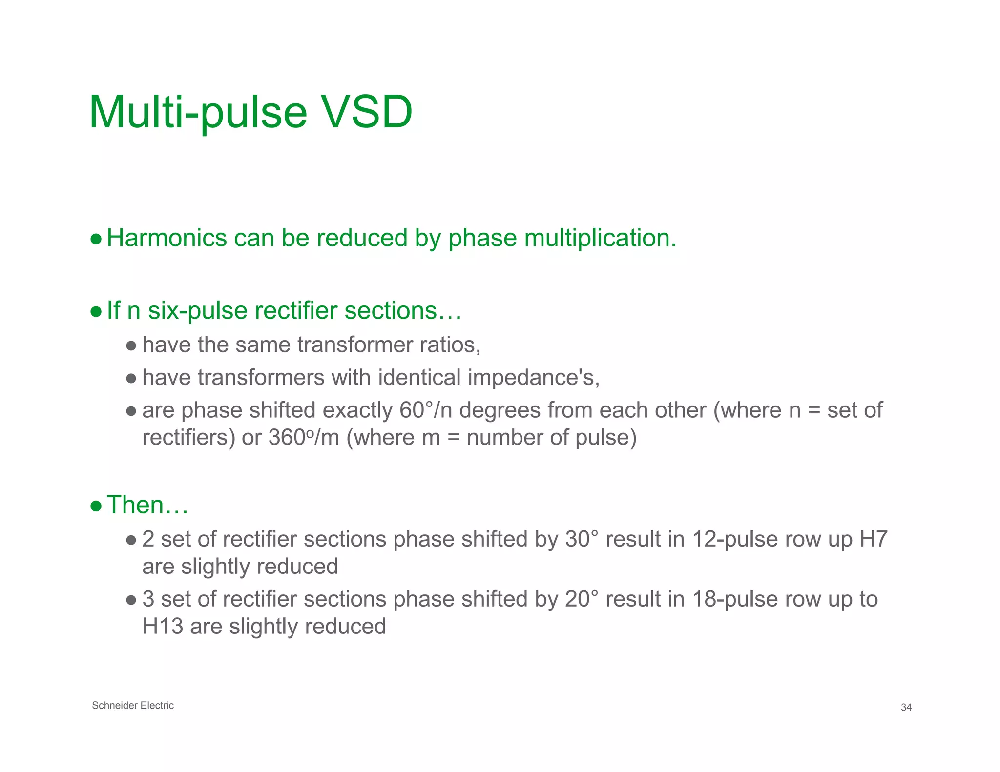 Multi-pulse VSD
●Harmonics can be reduced by phase multiplication.
●If n six-pulse rectifier sections…
● have the same transformer ratios,
● have transformers with identical impedance's,
Schneider Electric 34
● have transformers with identical impedance's,
● are phase shifted exactly 60°/n degrees from each other (where n = set of
rectifiers) or 360o/m (where m = number of pulse)
●Then…
● 2 set of rectifier sections phase shifted by 30° result in 12-pulse row up H7
are slightly reduced
● 3 set of rectifier sections phase shifted by 20° result in 18-pulse row up to
H13 are slightly reduced
 
