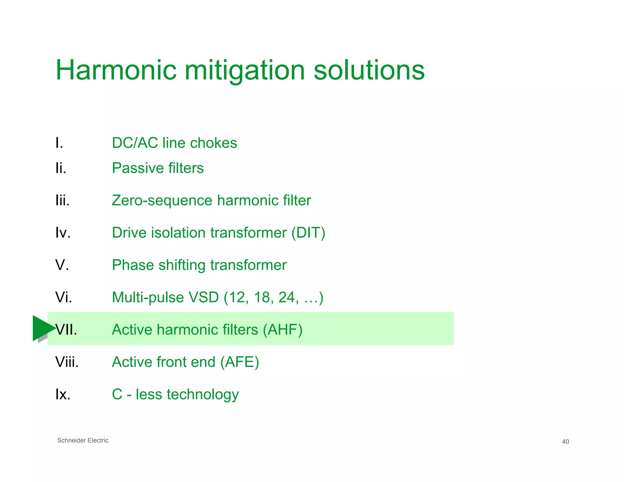 Harmonic mitigation solutions
I. DC/AC line chokes
Ii. Passive filters
Iii. Zero-sequence harmonic filter
Iv. Drive isolation transformer (DIT)
Schneider Electric 40
V. Phase shifting transformer
Vi. Multi-pulse VSD (12, 18, 24, …)
VII. Active harmonic filters (AHF)
Viii. Active front end (AFE)
Ix. C - less technology
 