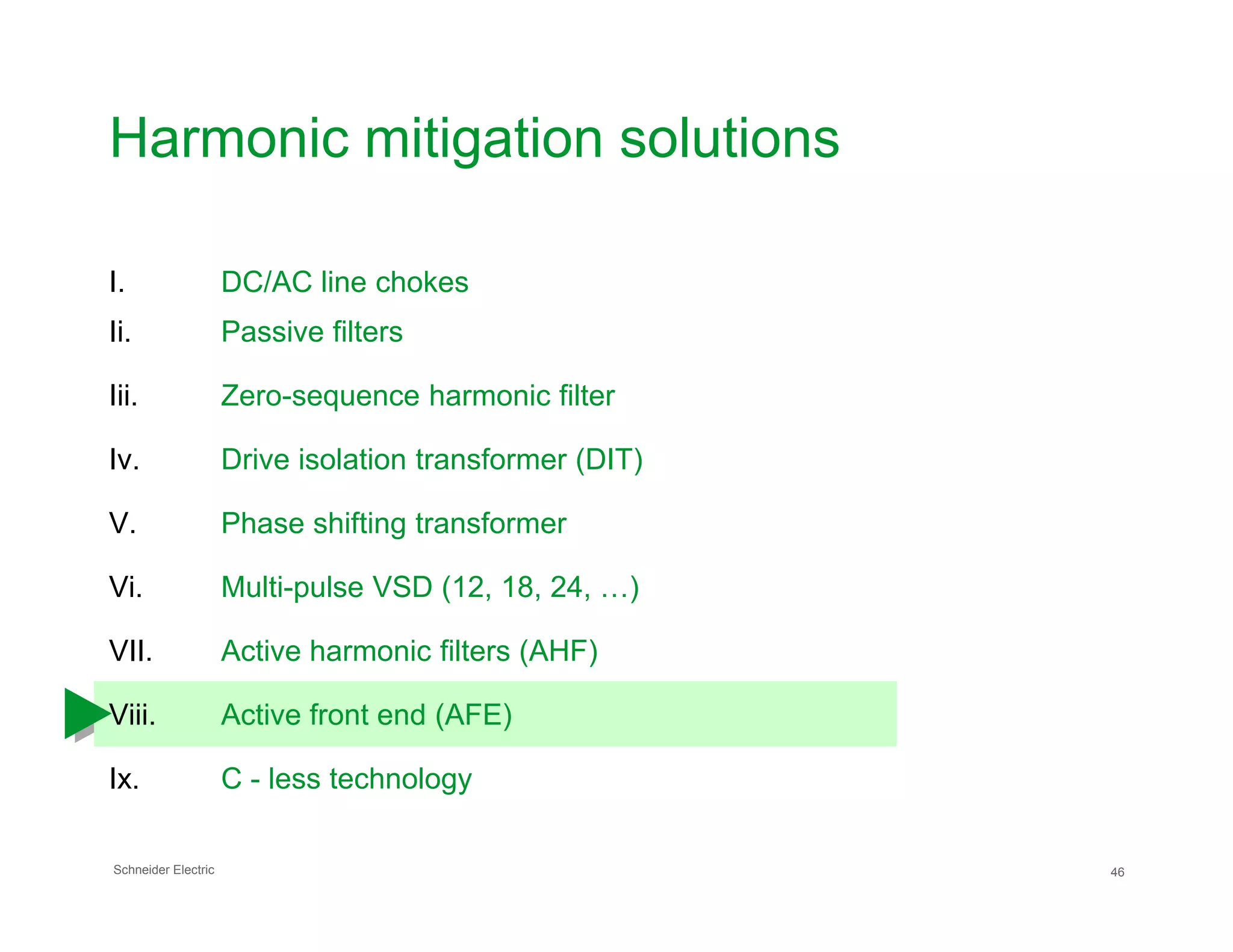 Harmonic mitigation solutions
I. DC/AC line chokes
Ii. Passive filters
Iii. Zero-sequence harmonic filter
Iv. Drive isolation transformer (DIT)
Schneider Electric 46
V. Phase shifting transformer
Vi. Multi-pulse VSD (12, 18, 24, …)
VII. Active harmonic filters (AHF)
Viii. Active front end (AFE)
Ix. C - less technology
 