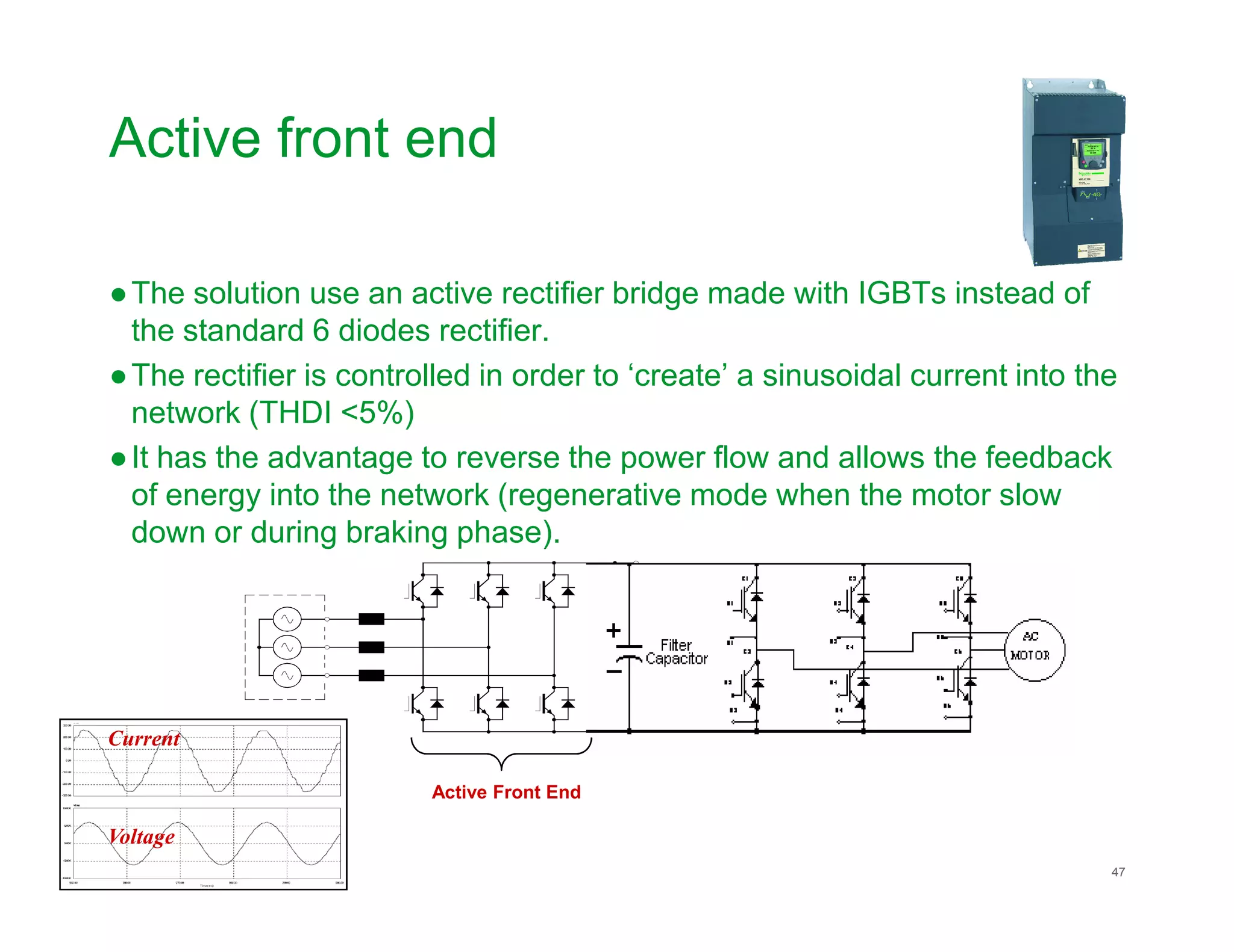 Active front end
●The solution use an active rectifier bridge made with IGBTs instead of
the standard 6 diodes rectifier.
●The rectifier is controlled in order to ‘create’ a sinusoidal current into the
network (THDI <5%)
●It has the advantage to reverse the power flow and allows the feedback
Schneider Electric 47
of energy into the network (regenerative mode when the motor slow
down or during braking phase).
Current
Voltage
Active Front End
 