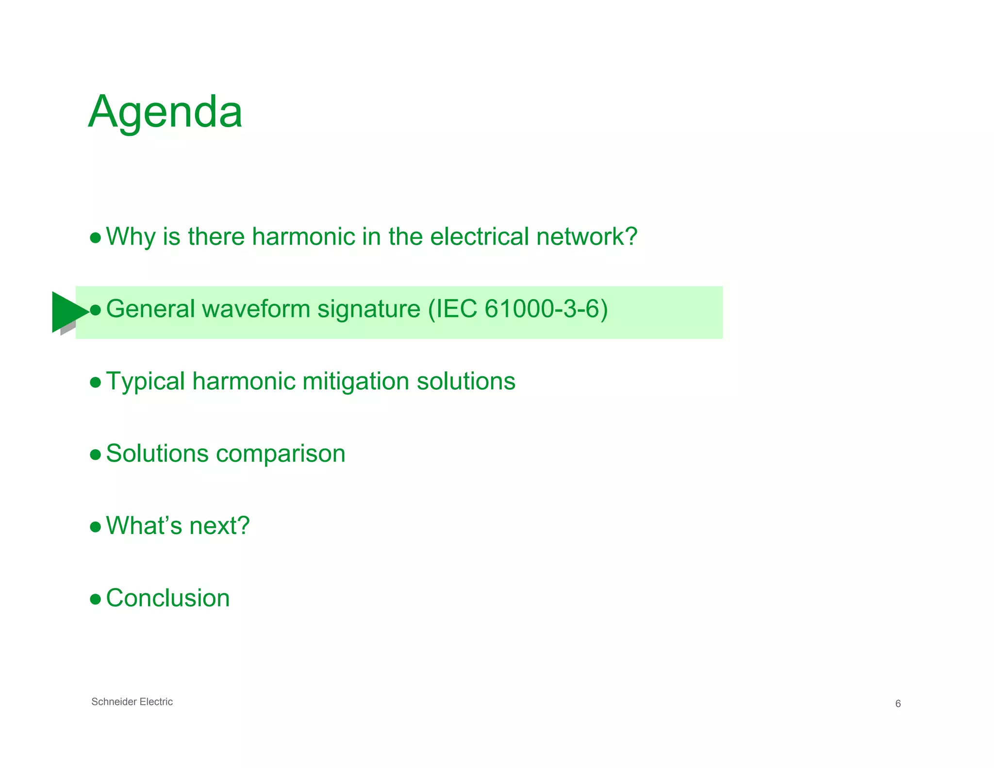Agenda
●Why is there harmonic in the electrical network?
●General waveform signature (IEC 61000-3-6)
●Typical harmonic mitigation solutions
Schneider Electric 6
●Typical harmonic mitigation solutions
●Solutions comparison
●What’s next?
●Conclusion
 