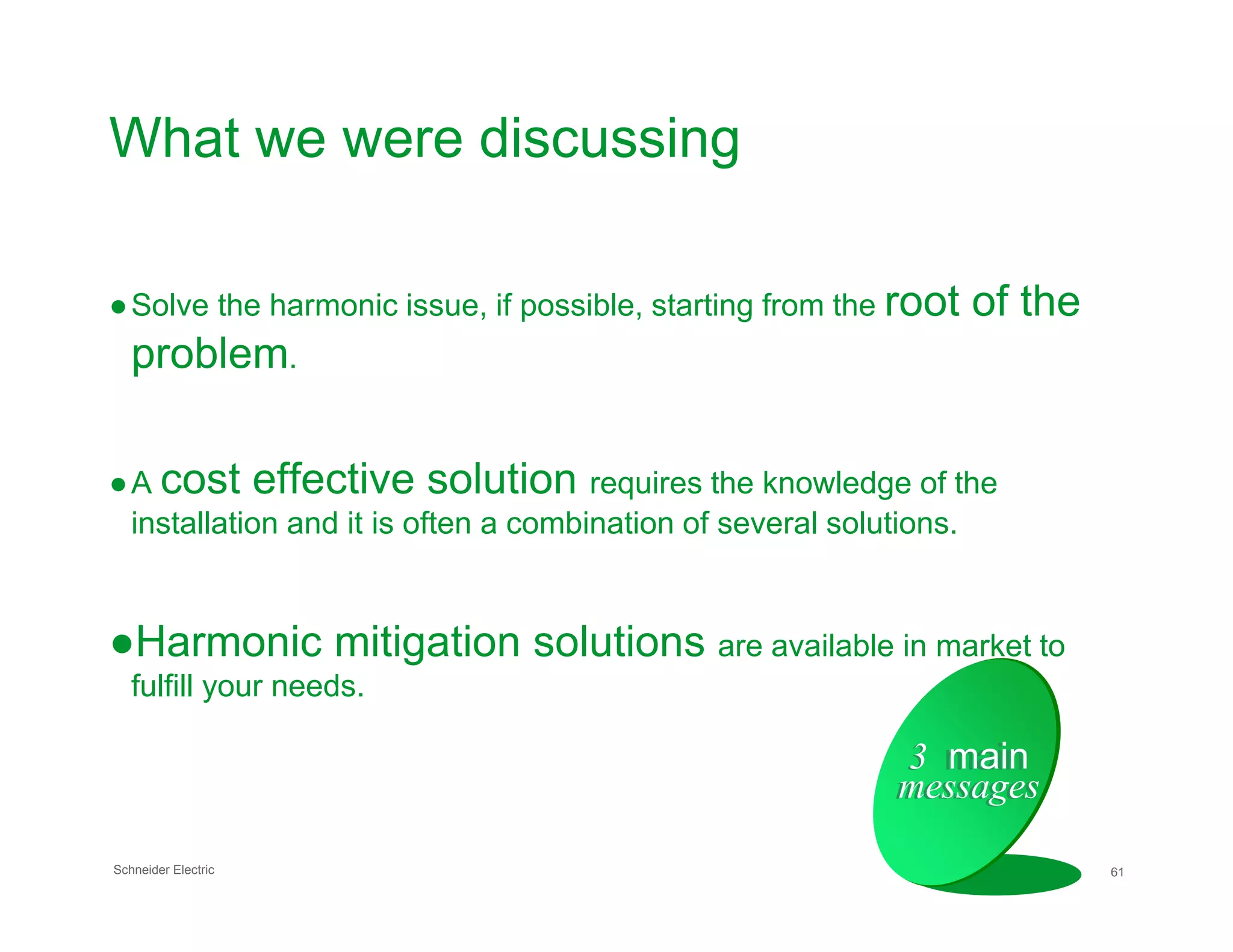 What we were discussing
●Solve the harmonic issue, if possible, starting from the root of the
problem.
●A cost effective solution requires the knowledge of the
Schneider Electric 61
●A cost effective solution requires the knowledge of the
installation and it is often a combination of several solutions.
●Harmonic mitigation solutions are available in market to
fulfill your needs.
3 main
messages
3 main
messages
 