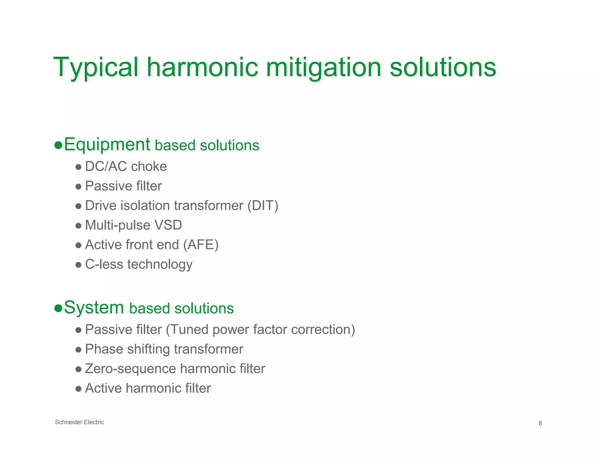Typical harmonic mitigation solutions
●Equipment based solutions
● DC/AC choke
● Passive filter
● Drive isolation transformer (DIT)
● Multi-pulse VSD
Schneider Electric 8
● Multi-pulse VSD
● Active front end (AFE)
● C-less technology
●System based solutions
● Passive filter (Tuned power factor correction)
● Phase shifting transformer
● Zero-sequence harmonic filter
● Active harmonic filter
 