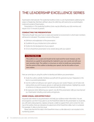 THE LEADERSHIP EXCELLENCE SERIES
                           Toastmasters International’s The Leadership Excellence Series is a set of presentations addressing the
                           subject of leadership. Members will learn about the skills they will need to be successful leaders
                           inside and outside of Toastmasters.
                               Presentations in The Leadership Excellence Series may be offered by any club member and
                           require 10 to 15 minutes to present.

                           CONDUCTING THE PRESENTATION
                           “Motivating People” discusses how to create and maintain an environment in which team members
                           will become motivated. This product consists of four parts:

                              Definition and explanation of the presentation
                              Guidelines for your introduction to the audience
                              Outline for the development of your speech
                              CD of a PowerPoint presentation to be viewed along with your speech



                                  In Your Own Words
                                  The outline is not a script and should not be read word-for-word. Instead, use the
                                  document as a guide for presenting the material in your own words and with your
                                  own narrative style. The outline is a structure on which to build your presentation.
                                  Use the points of the outline to develop your speech, but be the author of your
                                  own oration.



                           Here are some tips on using this outline to develop and deliver your presentation:

                              Study the outline carefully. Familiarize yourself with the general structure. Preparation is the
                                key to a successful presentation.
                              Use the outline to build your own speech using your own words. Prepare a set of notes indi-
                                cating where you wish to pause, gesture, or add special verbal emphasis. Highlight key words
                                or sentences to help you present the material most effectively.
                              Be expressive when delivering your speech. Use all of the presentation skills you have learned
                                as a Toastmaster including vocal variety and gestures.

                           USING VISUAL AIDS EFFECTIVELY
                           Visual aids add interest to any presentation and help your audience retain information. You are
                           encouraged to use them. If you plan to use the PowerPoint slides for this presentation as visual aids,
                           you will need a data projector, a laptop computer, a table to support them, and a screen for view-
                           ing. In the outline, there are indications for placement of the PowerPoint slides. Each is numbered.
                           For example, V1 refers to the first visual.
                               Please note that the first slide in the PowerPoint show is a title slide and is not included in this
                           numbering system.


2   THE LEADERSHIP EXCELLENCE SERIES • MOTIVATING PEOPLE
 