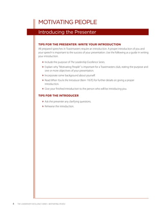 MOTIVATING PEOPLE
                           Introducing the Presenter

                           TIPS FOR THE PRESENTER: WRITE YOUR INTRODUCTION
                           All prepared speeches in Toastmasters require an introduction. A proper introduction of you and
                           your speech is important to the success of your presentation. Use the following as a guide in writing
                           your introduction:

                              Include the purpose of The Leadership Excellence Series.
                              Explain why “Motivating People” is important for a Toastmasters club, stating the purpose and
                                one or more objectives of your presentation.
                              Incorporate some background about yourself.
                              Read When You’re the Introducer (Item 1167E) for further details on giving a proper
                                introduction.
                              Give your finished introduction to the person who will be introducing you.

                           TIPS FOR THE INTRODUCER

                              Ask the presenter any clarifying questions.
                              Rehearse the introduction.




4   THE LEADERSHIP EXCELLENCE SERIES • MOTIVATING PEOPLE
 