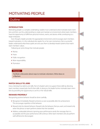 MOTIVATING PEOPLE
 Outline

INTRODUCTION
Motivating people is a complex undertaking. Leaders must understand what motivates team mem-
bers and then use this understanding to create and maintain an environment where team members
have the opportunity to fulfill their personal motives, wants, and desires while contributing to a                V1
larger enterprise.
    Even though a leader provides the appropriate environment and encourages team members
toward motivation, it is the individual who sparks his or her own momentum. But a successful
leader understands what these sparks are and uses them to develop reward systems that match
team members’ values.
    Following are some things that motivate people:                                                              V2

   Money
   Praise
   Public recognition
   More responsibility
   Promotion



      Presenter:
      Facilitate a discussion about ways to motivate volunteers. Write ideas on
      a flipchart.



MATCH SKILLS TO JOBS                                                                                             V3

Every individual has talents and skills. Part of a leader’s job is to support these skills by directing
team members toward jobs that fit their skills. In doing so, the leader further motivates team mem-
bers by providing the opportunity to use his or her natural skills.

REWARD PROPERLY
Recognizing positive behavior should be done carefully.                                                          V4

   Recognize immediately. Reward someone as soon as possible after the achievement.
     This encourages repetition of the behavior.
   Reward only the desired behavior. Reward only the behavior that you want, and reward only
     when the person or team performs better than the standard.
   Address undesirable behavior. Ignoring poor performance sends the message that it is
     acceptable and the poor performance will continue. Other team members who do perform
     well will become discouraged.



                                                                              THE LEADERSHIP EXCELLENCE SERIES • MOTIVATING PEOPLE   5
 