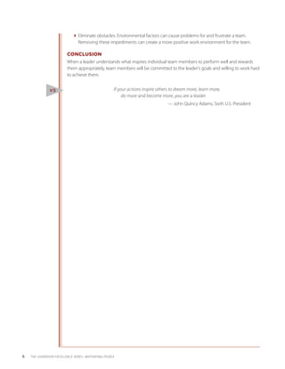 Eliminate obstacles. Environmental factors can cause problems for and frustrate a team.
                                Removing these impediments can create a more positive work environment for the team.

                           CONCLUSION
                           When a leader understands what inspires individual team members to perform well and rewards
                           them appropriately, team members will be committed to the leader’s goals and willing to work hard
                           to achieve them.


                V5                                     If your actions inspire others to dream more, learn more,
                                                            do more and become more, you are a leader.
                               						                                              — John Quincy Adams, Sixth U.S. President




6   THE LEADERSHIP EXCELLENCE SERIES • MOTIVATING PEOPLE
 