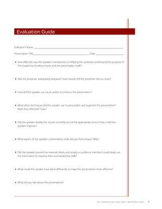  Evaluation Guide


Evaluator’s Name _________________________________________________________________

Presentation Title ________________________________________  Date ______ ______________
                                                                       _


How effective was the speaker’s introduction in helping the audience understand the ­ urpose of
                                                                                      p
  The ­Leadership Excellence Series and the presentation itself?



Was the presenter adequately prepared? How heavily did the presenter rely on notes?



How did the speaker use vocal variety to enhance this presentation?



What other techniques did the speaker use to personalize and augment the presentation?
  Were they effective? How?



Did the speaker display the visuals smoothly and at the appropriate times? How could the
  speaker improve?



What aspect of the speaker’s presentation style did you find unique? Why?



Did the speaker present the material clearly and simply so audience members could easily use
  the information to improve their own leadership skills?



What could the speaker have done differently to make the presentation more effective?



What did you like about the presentation?




                                                                         THE LEADERSHIP EXCELLENCE SERIES • MOTIVATING PEOPLE   7
 