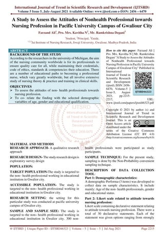 International Journal of Trend in Scientific Research and Development (IJTSRD)
Volume 5 Issue 5, July-August 2021 Available Online: www.ijtsrd.com e-ISSN: 2456 – 6470
@ IJTSRD | Unique Paper ID – IJTSRD46323 | Volume – 5 | Issue – 5 | Jul-Aug 2021 Page 2215
A Study to Assess the Attitudes of Nonhealth Professional towards
Nursing Profession in Pacific University Campus of Gwaliour City
Farzand Ali1
, Pro. Mrs. Kavitha N2
, Mr. Ramkrishna Degani3
1
Student, 2
Principal, 3
Guide,
1,2,3
Jai Institute of Nursing Research, Jiwaji University, Gwaliour, Madhya Pradesh, India
ABSTRACT
BACKGROUND OF THE STUDY
According to the researchers in the university of Michigan, the aim
of the nursing community worldwide is for its professionals to
ensure quality care for all, while maintaining their credentials,
code of ethics, standards & competencies their education. There
are a number of educational paths to becoming a professional
nurse, which vary greatly worldwide, but all involve extensive
study of nursing theory & practice and training in clinical skills.
OBJECTIVES
To assess the attitudes of non- health professionals towards
nursing profession.
To co- relate the finding with the selected demographic
variables of age, gender and educational qualification.
How to cite this paper: Farzand Ali |
Pro. Mrs. Kavitha N | Mr. Ramkrishna
Degani "A Study to Assess the Attitudes
of Nonhealth Professional towards
Nursing Profession in Pacific University
Campus of Gwaliour City" Published in
International
Journal of Trend in
Scientific Research
and Development
(ijtsrd), ISSN: 2456-
6470, Volume-5 |
Issue-5, August
2021, pp.2215-
2217, URL:
www.ijtsrd.com/papers/ijtsrd46323.pdf
Copyright © 2021 by author (s) and
International Journal of Trend in
Scientific Research and Development
Journal. This is an
Open Access article
distributed under the
terms of the Creative Commons
Attribution License (CC BY 4.0)
(http://creativecommons.org/licenses/by/4.0)
MATERIAL AND METHODS
RESEARCH APPROACH- A qualitative research
approach
RESEARCH DESIGN- The study research design is
exploratory survey design
POPULATION:
TARGET POPULATION-The study is targeted to
the non– health professional working in educational
institution in Gwalior city.
ACCESSIBLE POPULATION- The study is
targeted to the non– health professional working in
educational institution in Gwalior city.
RESEARCH SETTING: the setting for this
particular study was conducted at pacific university
campus of Gwalior city.
SAMPLE AND SAMPLE SIZE: The study is
targeted to the non– health professional working in
educational institution in Gwalior city. 300 non-
health professionals were participated as study
participants.
SAMPLE TECHNIQUE: For the present study,
sampling is done by the Non-Probability convenient
sampling technique.
DESCRIPTION OF DATA COLLECTION
TOOL:
Part 1: Demographic characteristics:
A demographic Performa (3 items) was developed to
collect data on sample characteristics. It include
mainly: Age of the non- health professionals, gender
and educational status.
Part 2: Likert scale related to attitude towards
nursing profession:
Likert scale containing declarative statement relating
to attitude towards nursing profession. There were a
total of 30 declarative statements. Each of the
statement was given options ranging from strongly
IJTSRD46323
 