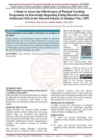 International Journal of Trend in Scientific Research and Development (IJTSRD)
Volume 6 Issue 3, March-April 2022 Available Online: www.ijtsrd.com e-ISSN: 2456 – 6470
@ IJTSRD | Unique Paper ID – IJTSRD49886 | Volume – 6 | Issue – 3 | Mar-Apr 2022 Page 2033
A Study to Assess the Effectiveness of Planned Teaching
Programme on Knowledge Regarding Eating Disorders among
Adolescent Girls in the Selected Schools of Jabalpur City, (MP)
Arun James, Thara Xavier, Babitha Mathew, Priya John
Assistant Professor, College of Nursing Nirmala Medical Centre, Muvattupuzha, Kerala, India
ABSTRACT
“Eating disorders is not an illness of the body; it is an illness of
the mind”
Eating disorders are psychological illnesses defined by abnormal
eating habits that may involve either insufficient or excessive food
intake to the determent of an individual’s physical and mental health.
A study to assess the effectiveness of planned teaching programme
on knowledge regarding eating disorders among adolescent girls in
the selected schools of Jabalpur city, (MP).
KEYWORDS: eating disorder, anorexia nervosa, bulimia nervosa,
binge eating
How to cite this paper: Arun James |
Thara Xavier | Babitha Mathew | Priya
John "A Study to Assess the
Effectiveness of Planned Teaching
Programme on Knowledge Regarding
Eating Disorders among Adolescent
Girls in the Selected Schools of Jabalpur
City, (MP)"
Published in
International Journal
of Trend in Scientific
Research and
Development (ijtsrd),
ISSN: 2456-6470,
Volume-6 | Issue-3,
April 2022, pp.2033-2040, URL:
www.ijtsrd.com/papers/ijtsrd49886.pdf
Copyright © 2022 by author (s) and
International Journal of Trend in
Scientific Research and Development
Journal. This is an
Open Access article
distributed under the
terms of the Creative Commons
Attribution License (CC BY 4.0)
(http://creativecommons.org/licenses/by/4.0)
INTRODUCTION
“Eating disorders is not an illness of the body; it
is an illness of the mind”
Eating disorders are psychological illnesses defined
by abnormal eating habits that may involve either
insufficient or excessive food intake to the
determent of an individual’s physical and mental
health.
NEED OF THE STUDY
Eating disorders are common health problem
afflicting mainly female adolescents and young
women. They are associated with important
physical health and psychosocial morbidity and
carry increased risk of health. Their cause is not yet
completely understood and their management is
complex, with patients resisting all available
treatments.
The National Eating Disorders Association
indicates that an estimated 5-20% of those who
have anorexia nervosa will not survive
complications associated with it. This means that
anorexia has one of the highest mortality rates of all
mental disorders for those who receive treatment;
the mortality rate is far lower, at 2-3%.
PROBLEM STATEMENT
A study to assess the effectiveness of planned
teaching programme on knowledge regarding
eating disorders among adolescent girls in the
selected schools of Jabalpur city, (MP).
OBJECTIVES
To assess the pre-test knowledge score
regarding eating disorders among adolescent
girls.
To assess the post-test knowledge score
regarding eating disorders among adolescent
girls
IJTSRD49886
 