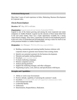 Professional Background:
More than 5 years of work experience in Sales, Marketing, Business Development
& Corporate sales.
First & Present Employer
Duration: 14th
May 2011 to till date.
Organization: Legend estate private limited, Hyderabad INDIA.
Legend is one of the fastest growing and among the most respected real estate
companies in Andhra Pradesh. Legend was the outcome of their innate belief that
in the real estate market, there was a niche opportunity available for a strong
values-based company. Since then, Legend has executed several landmark projects
in the twin cities of Hyderabad and Secunderabad, carving a niche for itself as one
of the premium builders in Andhra Pradesh INDIA.
Designation: Asst Manager. With the following responsibilities.
 Building, maintaining and retaining healthy business relations with
corporate clients to generate more business from existing clients.
 Identify new potential customers for the business development.
 Maintain and update mailing databases.
 Overhaul as per customer needs
 Evaluate marketing campaigns.
 Monitor competitor activity.
 Analyze pricing positions.
 Support the marketing manager, and other colleagues.
 Negotiating on price, costs, delivery and specifications with buyers.
Strengths and Capabilities:
 Ability to work in any Environment.
 Positive attitude, capability of satisfying the customer’s needs.
 Excellent presentation skills and well supported communication skills.
 Good interpersonal skills.
 Leadership Quality.
 Enthusiasm.
 Determination, Respectfulness, Dedication.
 