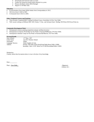  Inward physical received stock in system.
 Update the transporter details before dispatch in system.
 Process distributor claims (RSA/Damage)
 Support to All Sales team.
Education
 B.A(Economics) from Jamia Millia Islamia from Correspondence in 2012.
 XII (Arts) from C.B.SE in 2005.
 X (General) from C.B.S.E in 2003.
Other Technical Courses and Training.
 Three Months Completed BPO Training Certificate Course, fromAkiko Cal Net, New Delhi.
 Well versed working on Different ERP, SAP, Oracle, T-Fare, and Advance Excel, Mailing, MS-Word, MS Power Point etc.
Community Development Work
 Participated in various painting competition and get certificate & prizes.
 Participated in Computer Work Shop for One Week in National BalBhawan, ITO New Delhi.
 Participated in Summer Camp for One Week in National Bal Bhawan, ITO New Delhi.
Personal Details
Date of Birth: 11th
May, 1987
Father Name Late Mr. Mubeen Ahmed
Nationality Indian
Languages Known: Hindi, English & Urdu.
Address Primary Add-3666, Main Qutab Road Sadar Bazar Delhi-110006
Secondary Add:- E-599 Street No-22 Old Mustafabad Delhi-110094
Declaration:-
I hereby inform that the mention above is true to the best of my knowledge.
Date:-__________
Place: - New Delhi _ (Signature)
(Akram Ali )
 