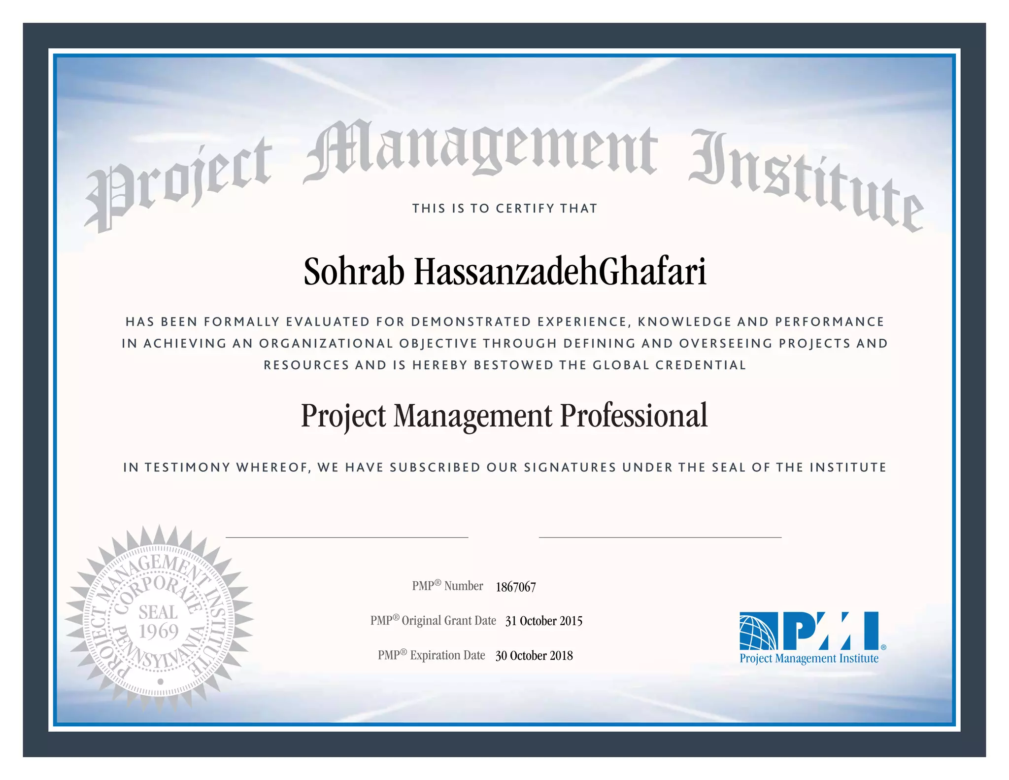 HAS BEEN FORMALLY EVALUATED FOR DEMONSTRATED EXPERIENCE, KNOWLEDGE AND PERFORMANCE
IN ACHIEVING AN ORGANIZATIONAL OBJECTIVE THROUGH DEFINING AND OVERSEEING PROJECTS AND
RESOURCES AND IS HEREBY BESTOWED THE GLOBAL CREDENTIAL
THIS IS TO CERTIFY THAT
IN TESTIMONY WHEREOF, WE HAVE SUBSCRIBED OUR SIGNATURES UNDER THE SEAL OF THE INSTITUTE
Project Management Professional
PMP® Number
PMP® Original Grant Date
PMP® Expiration Date 30 October 2018
31 October 2015
Sohrab HassanzadehGhafari
1867067
Mark A. Langley • President and Chief Executive OfficerRicardo Triana • Chair, Board of Directors