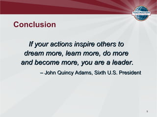 Conclusion

   If your actions inspire others to
  dream more, learn more, do more
 and become more, you are a leader.
      – John Quincy Adams, Sixth U.S. President




                                                  5
 
