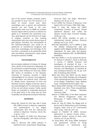 PROCEEDINGS OF SUNDALAND RESOURCES 2014 MGEI ANNUAL CONVENTION
17-18 November 2014, Palembang, South Sumatra, Indonesia
353
part of the system. Besides, porphyry system
was possible to occur near the intrusion or at
depth of certain crustal level. Skarn
assemblages such as garnet and wollastonite
minerals are also found in the area.
Metamorphic belts such as MMB are complex
tectonic regions where accretion or collision has
added to or thickened the continental crust.
Thus, gold deposits can be formed at all stages
of orogenic evolution so that evolving
metamorphic belts may contain diverse types of
gold deposit. Therefore, the mineralization of
the Kwinthonze-Nweyon area would be of
epithermal to mesothermal (orogenic) with
local skarn assemblages and hydrology of the
ore fluid is considered to be genetically linked
with calc-alkaline, peraluminous S-type magma
during the evolution of MMB.
Acknowledgements
We are deeply indebted to Professor Dr. Maung
Thinn, Rector of the University of Mandalay, for
his permission to submit the paper in Sundaland
resources, 2014. Professor Dr. Khin Zaw, CODES
ARC Centre of Excellence in Ore Deposits,
University of Tasmania, Australia is highly
acknowledged for his interest, encouragement,
valuable advice and editorial input. Professor
Dr. Masaki Enami, Department of Earth and
Planetary Sciences, Nagoya University, Japan is
also acknowledged for his enthusiastic analysis
of the ore and silicate samples. Finally, special
thanks are extended to responsible personnel
of the gold mines in the study area for their
hospitality and willing help during the field trips.
REFERENCES
Barley ME, Pickard AL, Khin Zaw, Rak P, Doyle
MG (2003) Jurassic to Miocene magmatism
and metamorphism in the Mogok
metamorphic belt and the India-Eurasia
collision in Myanmar. Tectonics, Vol.22, No.
3, pp.4-1– 4-11.
Craig JR, Vaughan, DJ (1981) Ore Microscopy
and Ore Petrography. John Wiley and Sons.
254p.
Dong G, Morrison GW (1995) Adularia in
Epithermal Veins, Queensland: Morphology,
Structural State and Origin. Mineralium
Deposita, Vol. 30, pp. 11-19.
G.I.A.C (1999) The Tectonic of Myanmar: Final
Report of G.I.A.C Project. 1996-1999, 156p.
Heald P, Foley NK, Hayba DO (1987)
Comparative anatomy of volcanic- hosted
epithermal deposits: Acid- sulfate and
adularia- sericite types. Economic Geology,
Vol.82, pp. 1-26.
Henley RW (1973) Solubility of gold in
hydrothermal chloride solutions. Chemical
geology, Vol.11, pp. 73-87.
Khin Zaw, Sutherland L, Yui T F, Meffre S, Kyaw
Thu (2014a) Vanadium-rich ruby and
sapphire within Mogok Gemfield, Myanmar:
implications for gem color and genesis.
Mineralium Deposita, DOI: 10.1007/s00126-
014-0545-0
Khin Zaw, Meffre S, Lai CK, Santosh M, Burret,
FC, Graham IT, Manaka T, Salam A, Kamvong
T, Cromie P (2014b) Tectonics and
metallogeny of mainland SE Asia – an
overview and contribution. Special issue on
Tectonics and Metallogeny of mainland SE
Asia, Gondwana Research, Vol. 26, pp. 5-30.
DOI: 10.1016/j.gr.2013.10.010
Myint Lwin Thein, Ohn Myint, Sun Kyi, Hpone
Nyunt Win (1990) Geology and stratigraphy
of the metamorphosed early Paleozoic rocks
of the Mogok- Thabeikkyin- Singu- Madaya
Areas. Unpublished Research paper. 25p.
Myint Naing (1987) Geology of the Chaunggyi-
Zayetkwin area. M.Sc. Thesis (unpublished),
Department of Geology, Mandalay
University, 164p.
Oelsner O (1966) Atlas of the Most Important
Ore Mineral Parageneses under the
Microscope. 1st
English Edition, Pergamon
Press, 311p.
Searle DL, Haq BT (1964) The Mogok Belt of
Burma and Its Relationship to the Himalayan
Orogeny. Paper read at 22nd
International
Geol., Congr., India. pp. 132– 161.
Socquet A, Pubellier M (2005) Cenozoic
deformation in western Yunnan (China -
Myanmar border). Journal of Asian Earth
Sciences, Vol. 24, pp. 495-515.
Tin Aung Myint, Min Aung (2009) Geological
and geochemical controls on Au-Ag
mineralization at Kwinthonze area,
 
