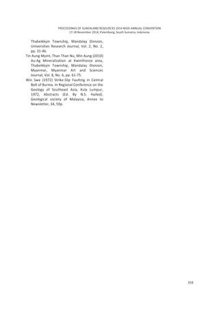 PROCEEDINGS OF SUNDALAND RESOURCES 2014 MGEI ANNUAL CONVENTION
17-18 November 2014, Palembang, South Sumatra, Indonesia
354
Thabeikkyin Township, Mandalay Division,
Universities Research Journal, Vol. 2, No. 2,
pp. 31-46.
Tin Aung Myint, Than Than Nu, Min Aung (2010)
Au-Ag Mineralization at Kwinthonze area,
Thabeikkyin Township, Mandalay Division,
Myanmar, Myanmar Art and Sciences
Journal, Vol. 8, No. 6, pp. 61-75.
Win Swe (1972) Strike-Slip Faulting in Central
Belt of Burma. In Regional Conference on the
Geology of Southeast Asia, Kula Lumpur,
1972, Abstracts (Ed. By N.S. Hailed).
Geological society of Malaysia, Annex to
Newsletter, 34, 59p.
 