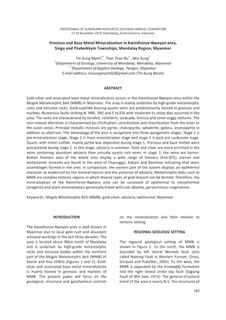PROCEEDINGS OF SUNDALAND RESOURCES 2014 MGEI ANNUAL CONVENTION
17-18 November 2014, Palembang, South Sumatra, Indonesia
343
Precious and Base Metal Mineralization in Kwinthonze-Nweyon area,
Singu and Thabeikkyin Townships, Mandalay Region, Myanmar
Tin Aung Myint1*
, Than Than Nu1
, Min Aung2
1
Department of Geology, University of Mandalay, Mandalay, Myanmar
2
Department of Applied Geology, Yangon, Myanmar
E-mail address: tinaungmyint02@gmail.com (Tin Aung Myint)
ABSTRACT
Gold-silver and associated base metal mineralization occurs in the Kwinthonze-Nweyon area within the
Mogok Metamorphic Belt (MMB) in Myanmar. The area is mainly underlain by high-grade metamorphic
units and intrusive rocks. Gold-sulphide bearing quartz veins are predominantly hosted in gneisses and
marbles. Numerous faults striking N, NNE, ENE and E to ESE with moderate to steep dips occurred in the
area. The veins are characterized by banded, colloform, cockcade, breccia and some vuggy textures. The
vein-related alteration is characterized by silicification, sericitization and chloritization from the inner to
the outer zones. Principal metallic minerals are pyrite, chalcopyrite, sphalerite, galena, arsenopyrite in
addition to electrum. The mineralogy of the vein is recognized into three paragenetic stages. Stage 1 is
pre-mineralization stage. Stage 2 is main mineralization stage and stage 3 is post-ore carbonate stage.
Quartz with minor sulfide, mainly pyrite was deposited during stage 1. Precious and base metals were
precipitated during stage 2. In this stage, adularia is common. Gold and silver are more enriched in the
veins containing abundant adularia than virtually quartz rich veins. In stage 3, the veins are barren.
Bullion fineness data of the whole area display a wide range of fineness (416-875). Garnet and
wollastonite minerals are found in the west of Chaunggyi, Kabani and Bwettaw indicating that skarn
assemblages formed in the area. In comparison, the eastern part of the system displays an epithermal
character as evidenced by the mineral texture and the presence of adularia. Metamorphic belts such as
MMB are complex tectonic regions in which diverse types of gold deposit can be formed. Therefore, the
mineralization of the Kwinthonze-Nweyon area can be consisted of epithermal to mesothermal
(orogenic) and skarn mineralization genetically linked with calc-alkaline, peraluminous magmatism.
Keywords: Mogok Metamorphic Belt (MMB), gold-silver, adularia, epithermal, Myanmar
INTRODUCTION
The Kwinthonze-Nweyon area is well known in
Myanmar due to local gold rush and abundant
artisanal workings in the last three decades. The
area is located about 96km north of Mandalay
and is underlain by high-grade metamorphic
rocks and intrusive bodies within the northern
part of the Mogok Metamorphic Belt (MMB) of
Searle and Haq (1964) (Figures 1 and 2). Gold-
silver and associated base metal mineralization
is mainly hosted in gneisses and marbles of
MMB. The present paper will focus on the
geological, structural and geochemical controls
on the mineralization and their relation to
tectonic setting.
REGIONAL GEOLOGIC SETTING
The regional geological setting of MMB is
shown in Figure 2. To the north, the MMB is
bounded by left lateral Momeik fault (also
called Nanting Fault in Western Yunnan, China,
Socquet and Pubellier, 2005). To the west, the
MMB is separated by the Irrawaddy Formation
and the right lateral strike slip fault (Sagaing
Fault of Win Swe, 1972). The general structural
trend of the area is nearly N-S. The structures of
 