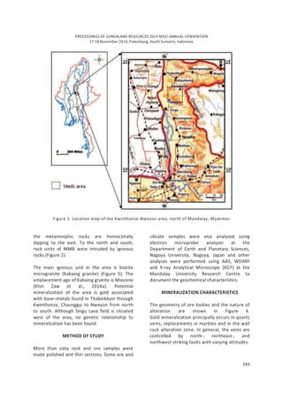 PROCEEDINGS OF SUNDALAND RESOURCES 2014 MGEI ANNUAL CONVENTION
17-18 November 2014, Palembang, South Sumatra, Indonesia
344
Figure 1. Location map of the Kwinthonze-Nweyon area, north of Mandalay, Myanmar
the metamorphic rocks are homoclinally
dipping to the east. To the north and south,
rock units of MMB were intruded by igneous
rocks (Figure 2).
The main igneous unit in the area is biotite
microgranite (Kabaing granite) (Figure 3). The
emplacement age of Kabaing granite is Miocene
(Khin Zaw et al., 2014a). Potential
mineralization of the area is gold associated
with base–metals found in Thabeikkyin through
Kwinthonze, Chaunggyi to Nweyon from north
to south. Although Singu Lava field is situated
west of the area, no genetic relationship to
mineralization has been found.
METHOD OF STUDY
More than sixty rock and ore samples were
made polished and thin sections. Some ore and
silicate samples were also analyzed using
electron microprobe analyzer at the
Department of Earth and Planetary Sciences,
Nagoya University, Nagoya, Japan and other
analyses were performed using AAS, WDXRF
and X-ray Analytical Microscope (XGT) at the
Mandalay University Research Centre to
document the geochemical characteristics.
MINERALIZATION CHARACTERISTICS
The geometry of ore bodies and the nature of
alteration are shown in Figure 4.
Gold mineralization principally occurs in quartz
veins, replacements in marbles and in the wall
rock alteration zone. In general, the veins are
controlled by north-, northeast-, and
northwest-striking faults with varying attitudes.
 