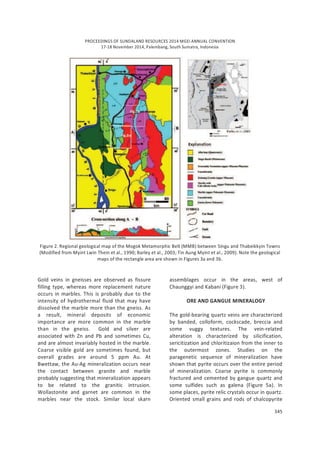 PROCEEDINGS OF SUNDALAND RESOURCES 2014 MGEI ANNUAL CONVENTION
17-18 November 2014, Palembang, South Sumatra, Indonesia
345
Figure 2. Regional geological map of the Mogok Metamorphic Belt (MMB) between Singu and Thabeikkyin Towns
(Modified from Myint Lwin Thein et al., 1990; Barley et al., 2003; Tin Aung Myint et al., 2009). Note the geological
maps of the rectangle area are shown in Figures 3a and 3b.
Gold veins in gneisses are observed as fissure
filling type, whereas more replacement nature
occurs in marbles. This is probably due to the
intensity of hydrothermal fluid that may have
dissolved the marble more than the gneiss. As
a result, mineral deposits of economic
importance are more common in the marble
than in the gneiss. Gold and silver are
associated with Zn and Pb and sometimes Cu,
and are almost invariably hosted in the marble.
Coarse visible gold are sometimes found, but
overall grades are around 5 ppm Au. At
Bwettaw, the Au-Ag mineralization occurs near
the contact between granite and marble
probably suggesting that mineralization appears
to be related to the granitic intrusion.
Wollastonite and garnet are common in the
marbles near the stock. Similar local skarn
assemblages occur in the areas, west of
Chaunggyi and Kabani (Figure 3).
ORE AND GANGUE MINERALOGY
The gold-bearing quartz veins are characterized
by banded, colloform, cockscade, breccia and
some vuggy textures. The vein-related
alteration is characterized by silicification,
sericitization and chloritizaion from the inner to
the outermost zones. Studies on the
paragenetic sequence of mineralization have
shown that pyrite occurs over the entire period
of mineralization. Coarse pyrite is commonly
fractured and cemented by gangue quartz and
some sulfides such as galena (Figure 5a). In
some places, pyrite relic crystals occur in quartz.
Oriented small grains and rods of chalcopyrite
 