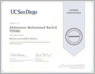 EDUCA
T
ION FOR EVE
R
YONE
CO
U
R
S
E
C E R T I F
I
C
A
TE
COURSE
CERTIFICATE
JANUARY 24, 2016
Abdennour Mohammed Rachid
TOUMI
Machine Learning With Big Data
an online non-credit course authorized by University of California, San Diego and
offered through Coursera
has successfully completed
Natasha Balac
Director, Predictive Analytics Center of Excellence (PACE)
San Diego Supercomputer Center
Paul Rodriguez
Research Programmer
San Diego Supercomputer Center
Verify at coursera.org/verify/A2BV2LWWRFSJ
Coursera has confirmed the identity of this individual and
their participation in the course.
 