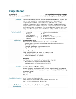 Paige Boone
(814)-414-6760
7776 Neville CV, Camp Lejeune,NC 28547
Paige.Boone@wilmington.miller-motte.edu
www.linkedin.com/pub/paigeboone/83/4a5/992/en
Summary A recent graduate from a two year associatedegree program in Medical Assisting.This
program required a 180 hour medical assisting externship. Possessesa strong
background in clinical duties,administrativeduties and patient care. A highly-
motivated, productive and patient-focused team player with strong communication,
interpersonal, organizational,timemanagement, analytical and problemsolvingskills.
Reliableand dedicated with the ability to grasp and apply new procedures quickly,able
to organizeand prioritizetasks to meet deadlines and adapt readily to new challenges.
Professional Skills  Phlebotomy
 Vital Signs
 Patient scheduling
 HIPAA & OSHA training
 Injections
 Infection Control Knowledge
 EKG
 Patient charting
 EMR Training,NextGen experience
 CPR/FirstAid Certified
Work History Medical Assistant, Intern
Wilmington Health OG/GYN, Hampstead, NC, February-March 2015
 Assisted medical provider with colposcopys,pap smears,and IUD insertions
 Obtained vital signs
 Performed blood draws, urinalysis, and injections
 Kept office clean and stocked
Associate Trainer/Cashier
Panera Bread, Jacksonville,NC, August 2013-February 2014
 Provided excellent customer service
 Money management/Cash Handling
Host/Server
Hoss’s Steak and Sea House, Bedford, PA, March 2010-May 2013
 Applied the use of time management duringshift
 Managed multipletables and customer interactions
Education Associates of Science in Medical Assisting
Related Coursework: Pharmacology,Medical Coding,Medical Lawand Ethics,Medical
Insurance,Medical AssistingLaboratory,Anatomy and Physiology, Medical Terminology
Miller-Motte College
Wilmington,NC
April 2015
Awards/Certifications BLS Certification (AHA), November 2014
Perfect Attendance Miller-Motte College, Summer and Fall Term 2014
Dean’s ListMiller-Motte College, Fall Term 2014
Professional
Memberships
American Association of Medical Assistants (AAMA)
 