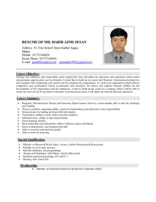 RESUME OF MD. HABIB AZMI JESAN
Address: 31, Free School Street Kathal bagan,
Dhaka.
Mobile: 01737164826
Home Phone: 01737164826
E-mail: jesan48@gmail.com , jesanaiub1992@gmail.com
Career Objective:
Seeking and ambitious and responsible career opportunity that will utilize my education and experience where career
advancement opportunities can be obtained. I would like to build up my career with National / International perspective
and standard with challenging and creative job for attaining the organization. To work in an organization which offers a
competitive and performance based environment and nourishes the talents and explores inherent abilities for the
development of the organization and the employees. I want to build up my career in a company where I will be able to
render my best service in any kind of situation. In professional career, I will apply my learned skill and experience.
Career Summary:
 Energetic, Self-motivated, Honest and Punctual, Quick Learner, Good as a team member, like to take the challenge
and Amiable.
 Process excellent organizing ability, extensive hardworking and dedication to the responsibility.
 Strong desires for leading an honest life with dignity.
 Team player, ability to work under stressful condition.
 Self-motivation, ability to take responsibility.
 Faster learning attitude.
 Have leadership and authoritative skills to influence peers and friends.
 Good communication and interpersonal skill.
 Able to convince and motivate people.
 Able to work for long time.
Special Qualification:
 Efficient in Microsoft Word, Excel, Access, Adobe Photoshop & Power point.
 Friendly to use E-mail, Internet.
 Mat lab simulation and programming
 Design and Simulation with PSpice, Dsch2, Microwind.
 Moderate practical knowledge of C and C++
 Drawing with AutoCAD.
Membership:
 Member of Institute of Electrical & Electronic Engineers (IEEE)
 