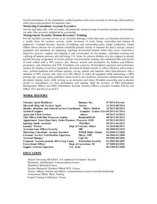 Overall performance of the department, verified purchase and assist customer in choosing other products
while processing payments for magazine sales.
Marketing Consultant/ Account Executive
Answer and make calls, write ad scripts and proposals and processing of contracts, promote advertisement
via radio, files accounts, administrative accounting.
Management/ Security/ Human Resource/ Training
Provide excellent customer service as an Assistant Manager, verify time cards, set schedules and duties on
a weekly basis for cashiers, servers, cooks, inventory of stock, hiring, counseling and training all
employees. Unarmed Security; Security of buildings and surrounding areas, badge verification, Armed
Officer whose mission was to perform scheduled periodic checks to maintain the area’s security, inspect
equipment and machinery for tampering, reporting all potential hazards before they occur. Correction s;
Supervise, process, support and maintain a safe environment for the inmates, scheduled counting and
verifying all inmates presence and well being. U.S. Army; In- process Soldiers in to the company to include
payroll, housing, assignment of section, policies and procedures training, also maintained files and records
of each soldier with a 99% success rate. Process awards and decorations for Soldiers and Officers,
promotions, and retirement and ETS. Coordinate and supervise 20 installation operators and technicians,
monitor the loading of sensitive equipment, document & update records to reflect efficiency and accuracy
rates, perform hardware and software updates, set-up, operate and maintain video teleconference with a
minimum of 98% success rate, train over 830 officers in safety & equipment while maintaining a 100%
passing rate, ensuring safety guidelines which result in zero incidents, instruction, administered exams and
developed training tools, while serving as an instructor and writer. Provided counseling and evaluation
results to subordinates on their performance and training. Held the position of IMO (Information
Management Officer) and ISSO (Information Systems Security Officer) a position normally held by and
Officer (O-3 and above) as an E-5.
WORK HISTORY
Telesales Agent Healthcare Humana Inc. 07/2016-Present
Microsoft Bing Ads Services Agent Alorica 11/2015-08/2016
Member Relations and Clinical Services Coordinator Matrix Medical 10/2013-08/2015
Technical Support Computer Centers USA 09/2013-01/2014
Agent and Client Services Adecco 05/2013-10/2013
Title Officer/Poll/Mail Processor/Auditor Randstad/RGIS 08/2012-05/2013
Appointment Setter/Data Entry Order/Payment Processor OTD 03/2012-09/2012
Sporting Goods Associate Wal-Mart 05/2011-04/2012
Laundry Worker Dept of Veterans Affairs 11/2010-08/2011
Assistant Loan Officer/Security MIC 06/2009-06/2010
Marketing Consultant/ Account Executive WRXB Radio Station 02/2008-12/2008
Customer Service/ Ve4rification Supervisor Macys/ SDP 06/2006-01/2008
Assistant Manager Capt D’s 09/2005-08/2006
Corporate Security (armed) BOA Corp Center Wackenhut Security 01/2005-08/2005
Correctional Officer Dept of Corrections NC 07/2000-04/2002
Support Systems Supervisor U.S. Army 06/1989-02/2000
EDUCATION
Strayer University BAS B.I.S. w/h emphasis in Computer Security
Electronics and Electrical Correspondence Course
Hazardous Materials Course
Nuclear Biological Chemical Officer/NCO Course
Various military training and military correspondence courses to include leadership.
Correctional Officer Basic Training
Aseptic Training Certification Course
 