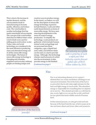 www.RenewableEnergyNow.ca
Issue #1, January 2012
2
This is due to the increase in
market demand, and the
advancements made in
manufacturing to increase
quality, efficiency and reduce
costs. The wind turbine is
another technology that has
made remarkable advancements.
The concept of the wind turbine
dates back to biblical times when
wind wheels were used for
milling grain and to draw water.
Today, solar and wind
technology are considered to be
the most efficient at producing
clean and abundantenergy out
of all the renewable energy
technologies. The future of
renewable energy technology is
changing and scientists,
engineers and everyday ordinary
people are finding unique and
creative ways to produce energy.
In the future, we believe we will
see the description of renewable
energy technology expand to
include biomass, waste and other
earth-based elements as forms of
renewable energy. We have seen
amazing developments in the
areas of waste to energy
production. To simplify the
technology, waste products are
gathered, which include human,
animal waste and garbage and
are processed into three
categories, a gas, a liquid fuel,
and a solid, and all three states
can be used as a fuel to provide
energy. Although, this technology
releases small amounts of carbon
into the environment, it does
provide energy in the finished
The industry on a global
scale is growing at such
a rapid pace that
industry experts forecast
global sales of $615
billion dollars by 2015.
Fire is an interesting element as it is nature’s
element that can create anddestroy all things in our
natural environment. Fire in the form of the Sun is
so powerful, that it only takes eight minutes for the
heat and light energy to reach earth. This abundant
energy is responsible for everything that we depend
on to survive. This element provides us with heat to
stay warm, light so we can see the world, and food
for our plants that feed wildlife and all of human
kind.
In this natural process, we also get wind and rain
because of the heat from the sun, which causes air to
rise and move about and rivers, lakes and oceans to
Fire
Fire in the form of the Sun is so
powerful
Continued on page 4
Continued on page 5
 