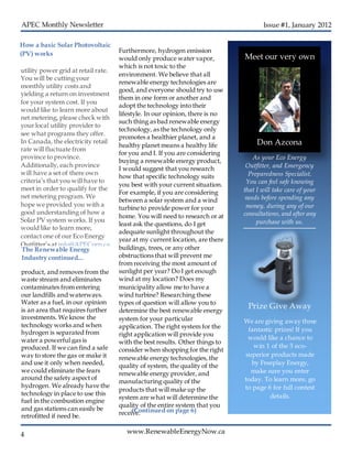 www.RenewableEnergyNow.ca
Issue #1, January 2012
4
utility power grid at retail rate.
You will be cutting your
monthly utility costs and
yielding a return on investment
for your system cost. If you
would like to learn more about
net metering, please check with
your local utility provider to
see what programs they offer.
In Canada, the electricity retail
rate will fluctuate from
province to province.
Additionally, each province
will have a set of there own
criteria’s that you will have to
meet in order to qualify for the
net metering program. We
hope we provided you with a
good understanding of how a
Solar PV system works. If you
would like to learn more,
contact one of our Eco Energy
Outfitter’s at info@APECorp.ca
for further information.
How a basic Solar Photovoltaic
(PV) works
Meet our very own
Don Azcona
As your Eco Energy
Outfitter, and Emergency
Preparedness Specialist.
You can feel safe knowing
that I will take care of your
needs before spending any
money, during any of our
consultations, and after any
purchase with us.
Prize Give Away
We are giving away three
fantastic prizes! If you
would like a chance to
win 1 of the 3 eco-
superior products made
by Freeplay Energy,
make sure you enter
today. To learn more, go
to page 6 for full contest
details.
The Renewable Energy
Industry continued...
product, and removes from the
waste stream and eliminates
contaminates from entering
our landfills and waterways.
Water as a fuel, in our opinion
is an area that requires further
investments. We know the
technology works and when
hydrogen is separated from
water a powerful gas is
produced. If we can find a safe
way to store the gas or make it
and use it only when needed,
we could eliminate the fears
around the safety aspect of
hydrogen. We already have the
technology in place to use this
fuel in the combustion engine
and gas stations can easily be
retrofitted if need be.
(Continued on page 6)
Furthermore, hydrogen emission
would only produce water vapor,
which is not toxic to the
environment. We believe that all
renewable energy technologies are
good, and everyone should try to use
them in one form or another and
adopt the technology into their
lifestyle. In our opinion, there is no
such thing as bad renewable energy
technology, as the technology only
promotes a healthier planet, and a
healthy planet means a healthy life
for you and I. If you are considering
buying a renewable energy product,
I would suggest that you research
how that specific technology suits
you best with your current situation.
For example, if you are considering
between a solar system and a wind
turbine to provide power for your
home. You will need to research or at
least ask the questions, do I get
adequate sunlight throughout the
year at my current location, are there
buildings, trees, or any other
obstructions that will prevent me
from receiving the most amount of
sunlight per year? Do I get enough
wind at my location? Does my
municipality allow me to have a
wind turbine? Researching these
types of question will allow you to
determine the best renewable energy
system for your particular
application. The right system for the
right application will provide you
with the best results. Other things to
consider when shopping for the right
renewable energy technologies, the
quality of system, the quality of the
renewable energy provider, and
manufacturing quality of the
products that will make up the
system are what will determine the
quality of the entire system that you
receive.
 