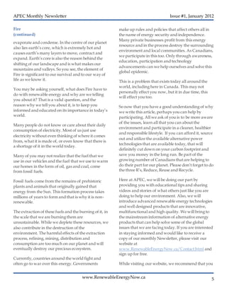 APEC Monthly Newsletter Issue #1, January 2012
5www.RenewableEnergyNow.ca
evaporate and condense. In the centre of our planet
also lies earth’s core, which is extremely hot and
causes earth’s many layers to move, contract and
expand. Earth’s core is also the reason behind the
shifting of our landscape and is what makes our
mountains and valleys. So you see, the element of
Fire is significant to our survival and to our way of
life as we know it.
You may be asking yourself, what does Fire have to
do with renewable energy and why are we telling
you about it? That is a valid question, and the
reason why we tell you about it, is to keep you
informed and educated on its importance in today’s
world.
Many people do not know or care about their daily
consumption of electricity. Most of us just use
electricity without even thinking of where it comes
from, what it is made of, or even know that there is
a shortage of it in the world today.
Many of you may not realize that the fuel that we
use in our vehicles and the fuel that we use to warm
our homes in the form of oil, gas and coal, come
from fossil fuels.
Fossil fuels come from the remains of prehistoric
plants and animals that originally gained that
energy from the Sun. This formation process takes
millions of years to form and that is why it is non-
renewable.
The extraction of these fuels and the burning of it, in
the scale that we are burning them are
unsustainable. While we deplete these resources, we
also contribute in the destruction of the
environment. The harmful effects of the extraction
process, refining, mining, distribution and
consumption are too much on our planet and will
eventually destroy our precious ecosystem.
Currently, countries around the world fight and
often go to war over this energy. Governments
make up rules and policies that affect others all in
the name of energy security and independence.
Many private businesses profit from this energy
resource and in the process destroy the surrounding
environment and local communities. As Canadians,
we participate in this too. Only through awareness,
education, participation and technology
advancements can we help ourselves and solve this
global epidemic.
This is a problem that exists today all around the
world, including here in Canada. This may not
personally effect you now, but it in due time, this
will effect you too.
So now that you have a good understanding of why
we write this article, perhaps you can help by
participating. All we ask of you is to be more aware
of the issues, learn all that you can about the
environment and participate in a cleaner, healthier
and responsible lifestyle. If you can afford it, source
out and utilize the available alternative power
technologies that are available today, that will
definitely cut down on your carbon footprint and
save you money in the long run. Be part of the
growing number of Canadians thatare helping to
do their part for our planet. Please don’t forget to do
the three R’s, Reduce, Reuse and Recycle.
Here at APEC, we will be doing our part by
providing you with educational tips and sharing
videos and stories of what others just like you are
doing to help our environment. Also, we will
introduce advanced renewable energy technologies
and well designed products that are innovative,
multifunctional and high quality. We will bring to
the mainstream information of alternative energy
products that can help solve some of the global
issues that we are facing today. If you are interested
in staying informed and would like to receive a
copy of our monthly Newsletter, please visit our
website at
www.RenewableEnergyNow.ca/Contact.html and
sign up for free.
While visiting our website, we recommend that you
visit our products page and store to check for our
latest featured products and promotions.
Fire
(continued)
 