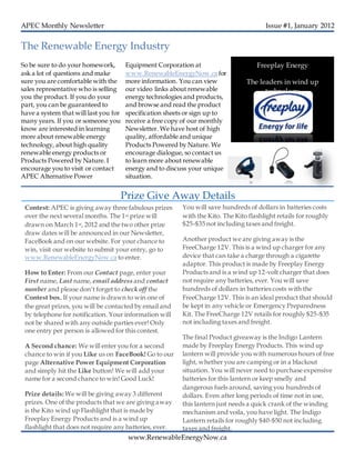 APEC Monthly Newsletter Issue #1, January 2012
Contest: APEC is giving away three fabulous prizes
over the next several months. The 1st prize will
drawn on March 1st, 2012 and the two other prize
draw dates will be announced in our Newsletter,
FaceBook and on our website. For your chance to
win, visit our website to submit your entry, go to
www.RenewableEnergyNow.ca to enter.
How to Enter: From our Contact page, enter your
First name, Last name, email address and contact
number and please don’t forget to check off the
Contest box. If your name is drawn to win one of
the great prizes, you will be contacted by email and
by telephone for notification. Your information will
not be shared with any outside parties ever! Only
one entry per person is allowed for this contest.
A Second chance: We will enter you for a second
chance to win if you Like us on FaceBook! Go to our
page Alternative Power Equipment Corporation
and simply hit the Like button! We will add your
name for a second chance to win! Good Luck!
Prize details: We will be giving away 3 different
prizes. One of the products that we are giving away
is the Kito wind up Flashlight that is made by
Freeplay Energy Products and is a wind up
flashlight that does not require any batteries, ever.
So be sure to do your homework,
ask a lot of questions and make
sure you are comfortable with the
sales representative who is selling
you the product. If you do your
part, you can be guaranteed to
have a system that will last you for
many years. If you or someone you
know are interested in learning
more about renewable energy
technology, about high quality
renewable energy products or
Products Powered by Nature. I
encourage you to visit or contact
APEC Alternative Power
Equipment Corporation at
www.RenewableEnergyNow.ca for
more information. You can view
our video links about renewable
energy technologies and products,
and browse and read the product
specification sheets or sign up to
receive a free copy of our monthly
Newsletter. We have host of high
quality, affordable and unique
Products Powered by Nature. We
encourage dialogue, so contact us
to learn more about renewable
energy and to discuss your unique
situation.
The Renewable Energy Industry
You will save hundreds of dollars in batteries costs
with the Kito. The Kito flashlight retails for roughly
$25-$35 not including taxes and freight.
Another product we are giving away is the
FreeCharge 12V. This is a wind up charger for any
device that can take a charge through a cigarette
adaptor. This product is made by Freeplay Energy
Products and is a wind up 12-volt charger that does
not require any batteries, ever. You will save
hundreds of dollars in batteries costs with the
FreeCharge 12V. This is an ideal product that should
be kept in any vehicle or Emergency Preparedness
Kit. The FreeCharge 12V retails for roughly $25-$35
not including taxes and freight.
The final Product giveaway is the Indigo Lantern
made by Freeplay Energy Products. This wind up
lantern will provide you with numerous hours of free
light, whether you are camping or in a blackout
situation. You will never need to purchase expensive
batteries for this lantern or keep smelly and
dangerous fuels around, saving you hundreds of
dollars. Even after long periods of time not in use,
this lantern just needs a quick crank of the winding
mechanism and voila, you have light. The Indigo
Lantern retails for roughly $40-$50 not including
taxes and freight.
Prize Give Away Details
Freeplay Energy
The leaders in wind up
technology
www.RenewableEnergyNow.ca
 