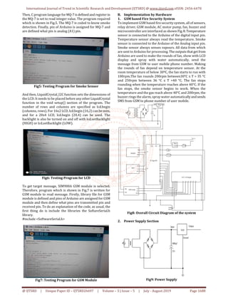 International Journal of Trend in Scientific Research and Development (IJTSRD) @ www.ijtsrd.com eISSN: 2456-6470
@ IJTSRD | Unique Paper ID – IJTSRD26697 | Volume – 3 | Issue – 5 | July - August 2019 Page 1688
Then, C program language forMQ-7 isdefinedand register in
the MQ-7 is set to read integer value. The program required
which is shown in Fig.5. The MQ-7 is coded to know smoke
detection. Finally, pin of Arduino is assigned for MQ-7 and
are defined what pin is analog (A1) pin.
Fig5: Testing Program for Smoke Sensor
And then, LiquidCrystal_I2C function sets the dimensions of
the LCD. It needs to be placed before any other LiquidCrystal
function in the void setup() section of the program. The
number of rows and columns are specified as lcd.begin
(columns, rows). For 16x2 LCD, lcd.begin (16,2) can beseen,
and for a 20x4 LCD, lcd.begin (20,4) can be used. The
backlight is also be turned on and off with lcd.setBacklight
(HIGH) or lcd.setBacklight (LOW).
Fig6: Testing Program for LCD
To get target message, SIM900A GSM module is selected.
Therefore, program which is shown in Fig.7 is written for
GSM module to read message. Firstly, library file for GSM
module is defined and pins of Arduino are assigned for GSM
module and then define what pins are transmitted pin and
received pin. To do an explanation of the code, as usual, the
first thing do is include the libraries the SoftareSerial.h
library.
#include <SoftwareSerial.h>
Fig7: Testing Program for GSM Module
B. Implementation by Hardware
1. GSM based Fire Security System
To implement GSM based fire security system, all of sensors,
relay driver, GSM module, AC motor pump, fan, buzzer and
microcontroller are interfaced as shown Fig.8.Temperature
sensor is connected to the Arduino of the digital input pin.
Temperature sensor always read the temperature. Smoke
sensor is connected to the Arduino of the Analog input pin.
Smoke sensor always senses vapours. All data from which
are sent to Arduino for processing. The outputsthatgetfrom
Arduino are used to make the rounds of fan, show with LCD
display and spray with water automatically, send the
message from GSM to user mobile phone number. Making
the rounds of fan depend on temperature sensor. At the
room temperature of below 30ºC, the fan starts to run with
100rpm.The fan rounds 200rpm between30°C ≤ T > 35 °C
and 250rpm between 36 °C ≤ T >40 °C. The fan stops
rounding when the temperature reaches above 40°C. If the
fan stops, the smoke sensor begins to work. When the
temperature and the gas reach above 40°C and 200rpm, the
buzzer rings the alarm, spray water automatically andsends
SMS from GSM to phone number of user mobile.
Fig8: Overall Circuit Diagram of the system
2. Power Supply Section
Fig9: Power Supply
 