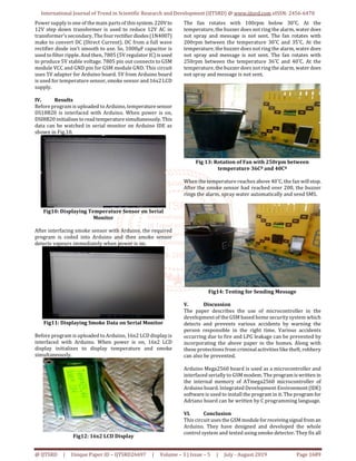 International Journal of Trend in Scientific Research and Development (IJTSRD) @ www.ijtsrd.com eISSN: 2456-6470
@ IJTSRD | Unique Paper ID – IJTSRD26697 | Volume – 3 | Issue – 5 | July - August 2019 Page 1689
Power supply is one of the main parts of thissystem.220Vto
12V step down transformer is used to reduce 12V AC in
transformer’s secondary. The four rectifierdiodes(1N4007)
make to convert DC (Direct Current). DC from a full wave
rectifier diode isn’t smooth to use. So, 1000µF capacitor is
used to filter ripple. And then, 7805 (5V regulator IC) isused
to produce 5V stable voltage. 7805 pin out connects to GSM
module VCC and GND pin for GSM module GND. This circuit
uses 5V adapter for Arduino board. 5V from Arduino board
is used for temperature sensor, smoke sensor and 16x2 LCD
supply.
IV. Results
Before program is uploaded to Arduino, temperaturesensor
DS18B20 is interfaced with Arduino. When power is on,
DSI8B20 initializes toreadtemperaturesimultaneously. This
data can be watched in serial monitor on Arduino IDE as
shown in Fig.10.
Fig10: Displaying Temperature Sensor on Serial
Monitor
After interfacing smoke sensor with Arduino, the required
program is coded into Arduino and then smoke sensor
detects vapours immediately when power is on.
Fig11: Displaying Smoke Data on Serial Monitor
Before program is uploaded to Arduino, 16x2 LCD display is
interfaced with Arduino. When power is on, 16x2 LCD
display initializes to display temperature and smoke
simultaneously.
Fig12: 16x2 LCD Display
The fan rotates with 100rpm below 30˚C. At the
temperature, the buzzer does not ring the alarm, water does
not spray and message is not sent. The fan rotates with
200rpm between the temperature 30˚C and 35˚C. At the
temperature, the buzzer does not ring the alarm, water does
not spray and message is not sent. The fan rotates with
250rpm between the temperature 36˚C and 40˚C. At the
temperature, the buzzer does not ring the alarm, water does
not spray and message is not sent.
Fig 13: Rotation of Fan with 250rpm between
temperature 36Cº and 40Cº
When the temperature reaches above 40˚C, the fan willstop.
After the smoke sensor had reached over 200, the buzzer
rings the alarm, spray water automatically and send SMS.
Fig14: Testing for Sending Message
V. Discussion
The paper describes the use of microcontroller in the
development of the GSM based home security system which
detects and prevents various accidents by warning the
person responsible in the right time. Various accidents
occurring due to fire and LPG leakage can be prevented by
incorporating the above paper in the homes. Along with
these protections from criminal activities like theft, robbery
can also be prevented.
Arduino Mega2560 board is used as a microcontroller and
interfaced serially to GSM modem. The programiswritten in
the internal memory of ATmega2560 microcontroller of
Arduino board. Integrated Development Environment(IDE)
software is used to install the program in it. The program for
Adriano board can be written by C programming language.
VI. Conclusion
This circuit uses the GSM moduleforreceivingsignalfrom an
Arduino. They have designed and developed the whole
control system and tested using smoke detector. They fix all
 