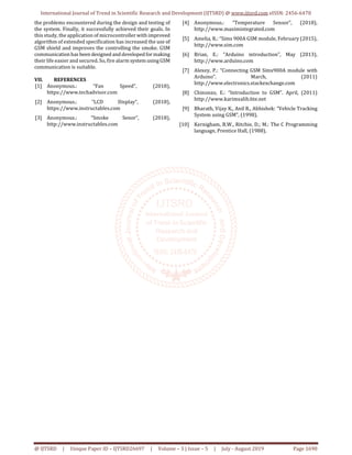 International Journal of Trend in Scientific Research and Development (IJTSRD) @ www.ijtsrd.com eISSN: 2456-6470
@ IJTSRD | Unique Paper ID – IJTSRD26697 | Volume – 3 | Issue – 5 | July - August 2019 Page 1690
the problems encountered during the design and testing of
the system. Finally, it successfully achieved their goals. In
this study, the application of microcontroller with improved
algorithm of extended specification has increased the use of
GSM shield and improves the controlling the smoke. GSM
communicationhas been designed anddevelopedformaking
their life easier and secured. So, fire alarm systemusingGSM
communication is suitable.
VII. REFERENCES
[1] Anonymous.: “Fan Speed”, (2018),
https://www.techadvisor.com
[2] Anonymous.: “LCD Display”, (2018),
https://www.instructables.com
[3] Anonymous.: “Smoke Senor”, (2018),
http://www.instructables.com
[4] Anonymous.: “Temperature Sensor”, (2018),
http://www.maximintegrated.com
[5] Amelia, R.: “Sims 900A GSM module, February (2015),
http://www.sim.com
[6] Brian, E.: “Arduino introduction”, May (2013),
http://www.arduino.com
[7] Alexey, P.: “Connecting GSM Sims900A module with
Arduino”. March, (2011)
http://www.electronics.stackexchange.com
[8] Chinonzo, E.: “Introduction to GSM”. April, (2011)
http://www.karimsalih.6te.net
[9] Bharath, Vijay K., Anil R., Abhishek: “Vehicle Tracking
System using GSM”, (1998).
[10] Kernigham, B.W., Ritchie, D.; M.: The C Programming
language, Prentice Hall, (1988).
 