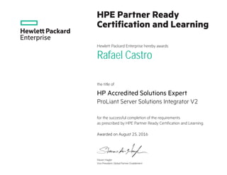 HPE Partner Ready
Certification and Learning
Hewlett Packard Enterprise hereby awards
the title of
for the successful completion of the requirements
as prescribed by HPE Partner Ready Certification and Learning.
Rafael Castro
HP Accredited Solutions Expert
ProLiant Server Solutions Integrator V2
Awarded on August 25, 2016
Steven Hagler
Vice President, Global Partner Enablement
 