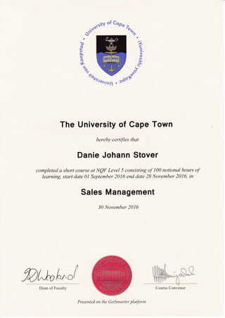 4IU6 o
The University of Cape Town
hereby certifies that
Danie Johann Stover
completed a short course at IVQF Level 5 consisting of 100 notional hours of
learning, start dqte 0l September 2016 end date 28 lt{ovember 2016, in
Sales Management
30 November 2016
ffit^ufu"/ Course ConvenorDean of Faculty
Presented on the GetSmarter platform
 