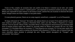 Exista un flux complex de rezonante intre unii sateliti ai lui Saturn si sistemul sau de inele: unii sateliti
(Atlas, Prometeu, Pandora), numiti si “satelitii pastori”, sunt importanti in mentinerea inelelor pe pozitie; satelitul
Mimas este responsabil de lipsa materiei in diviziunea Cassini; satelitul Pan este localizat in interiorul Diviziunii
Encke. Intregul sistem este foarte complex si inca putin inteles.
Ca toate planetele gazoase, Saturn are un camp magnetic semnificativ, comparabil cu cel al Pamantului.
Pe langa milioanele de “lunisoare” din inelele sale, planeta Saturn are cel putin 23 de sateliti naturali, cel mai
mare numar de sateliti pentru o planeta a Sistemului Solar, dintre care doar Phoebe si Hyperion au o rotatie
sincrona. Cele trei perechi: Mimas-Tethis, Enceladus-Diona si Titan-Hyperion interactioneaza gravitational astfel
incat sa mentina aceleasi relatii intre orbitele lor: perioada orbitei lui Mimas este jumatate din cea a lui Tethis
(rezonanta 1:2), Enceladus-Dione are rezonanta 1:2, Titan-Hyperion are rezonanta 3:4. Cel mai mare satelit al lui
Saturn este Titan, al doilea satelit ca marime din Sistemul Solar (diametrul 5.150 Km), unic in Sistemul Solar din
cauza atmosferei dense alcatuite in principal din azot. Printre satelitii descoperiti de “Voyager”, sunt
asa-numitele “luni calauze”.
 