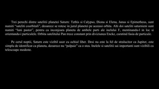 Trei perechi dintre satelitii planetei Saturn: Tethis si Calypso, Diona si Elena, Janus si Epimetheus, sunt
numiti “sateliti coorbitali”, deoarece se rotesc in jurul planetei pe aceeasi orbita. Alti doi sateliti saturnieni sunt
numiti “luni pastor”, pentru ca inconjoara planeta de ambele parti ale inelului F, mentinandu-l in loc si
orientandu-i particulele. Orbita satelitului Pan trece constant prin diviziunea Encke, curatind fasia de particule.
Pe cerul noptii, Saturn este vizibil usor cu ochiul liber. Desi nu este la fel de stralucitor ca Jupiter, este
simplu de identificat ca planeta, deoarece nu “palpaie” ca o stea. Inelele si satelitii sai importanti sunt vizibili cu
telescoape modeste.
 
