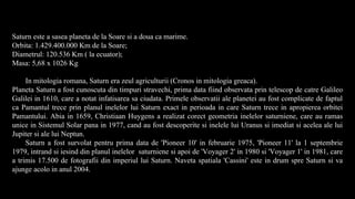 Saturn este a sasea planeta de la Soare si a doua ca marime.
Orbita: 1.429.400.000 Km de la Soare;
Diametrul: 120.536 Km ( la ecuator);
Masa: 5,68 x 1026 Kg
In mitologia romana, Saturn era zeul agriculturii (Cronos in mitologia greaca).
Planeta Saturn a fost cunoscuta din timpuri stravechi, prima data fiind observata prin telescop de catre Galileo
Galilei in 1610, care a notat infatisarea sa ciudata. Primele observatii ale planetei au fost complicate de faptul
ca Pamantul trece prin planul inelelor lui Saturn exact in perioada in care Saturn trece in apropierea orbitei
Pamantului. Abia in 1659, Christiaan Huygens a realizat corect geometria inelelor saturniene, care au ramas
unice in Sistemul Solar pana in 1977, cand au fost descoperite si inelele lui Uranus si imediat si acelea ale lui
Jupiter si ale lui Neptun.
Saturn a fost survolat pentru prima data de 'Pioneer 10' in februarie 1975, 'Pioneer 11' la 1 septembrie
1979, intrand si iesind din planul inelelor saturniene si apoi de 'Voyager 2' in 1980 si 'Voyager 1' in 1981, care
a trimis 17.500 de fotografii din imperiul lui Saturn. Naveta spatiala 'Cassini' este in drum spre Saturn si va
ajunge acolo in anul 2004.
 