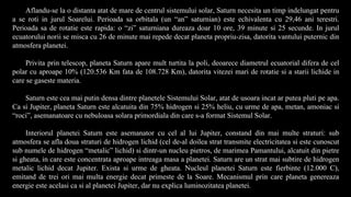 Aflandu-se la o distanta atat de mare de centrul sistemului solar, Saturn necesita un timp indelungat pentru
a se roti in jurul Soarelui. Perioada sa orbitala (un “an” saturnian) este echivalenta cu 29,46 ani terestri.
Perioada sa de rotatie este rapida: o “zi” saturniana dureaza doar 10 ore, 39 minute si 25 secunde. In jurul
ecuatorului norii se misca cu 26 de minute mai repede decat planeta propriu-zisa, datorita vantului puternic din
atmosfera planetei.
Privita prin telescop, planeta Saturn apare mult turtita la poli, deoarece diametrul ecuatorial difera de cel
polar cu aproape 10% (120.536 Km fata de 108.728 Km), datorita vitezei mari de rotatie si a starii lichide in
care se gaseste materia.
Saturn este cea mai putin densa dintre planetele Sistemului Solar, atat de usoara incat ar putea pluti pe apa.
Ca si Jupiter, planeta Saturn este alcatuita din 75% hidrogen si 25% heliu, cu urme de apa, metan, amoniac si
“roci”, asemanatoare cu nebuloasa solara primordiala din care s-a format Sistemul Solar.
Interiorul planetei Saturn este asemanator cu cel al lui Jupiter, constand din mai multe straturi: sub
atmosfera se afla doua straturi de hidrogen lichid (cel de-al doilea strat transmite electricitatea si este cunoscut
sub numele de hidrogen “metalic” lichid) si dintr-un nucleu pietros, de marimea Pamantului, alcatuit din pietre
si gheata, in care este concentrata aproape intreaga masa a planetei. Saturn are un strat mai subtire de hidrogen
metalic lichid decat Jupiter. Exista si urme de gheata. Nucleul planetei Saturn este fierbinte (12.000 C),
emitand de trei ori mai multa energie decat primeste de la Soare. Mecanismul prin care planeta genereaza
energie este acelasi ca si al planetei Jupiter, dar nu explica luminozitatea planetei.
 