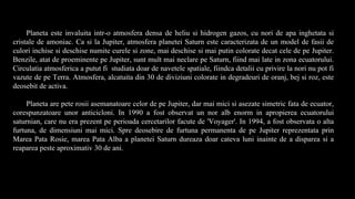 Planeta este invaluita intr-o atmosfera densa de heliu si hidrogen gazos, cu nori de apa inghetata si
cristale de amoniac. Ca si la Jupiter, atmosfera planetei Saturn este caracterizata de un model de fasii de
culori inchise si deschise numite curele si zone, mai deschise si mai putin colorate decat cele de pe Jupiter.
Benzile, atat de proeminente pe Jupiter, sunt mult mai neclare pe Saturn, fiind mai late in zona ecuatorului.
Circulatia atmosferica a putut fi studiata doar de navetele spatiale, fiindca detalii cu privire la nori nu pot fi
vazute de pe Terra. Atmosfera, alcatuita din 30 de diviziuni colorate in degradeuri de oranj, bej si roz, este
deosebit de activa.
Planeta are pete rosii asemanatoare celor de pe Jupiter, dar mai mici si asezate simetric fata de ecuator,
corespunzatoare unor anticicloni. In 1990 a fost observat un nor alb enorm in apropierea ecuatorului
saturnian, care nu era prezent pe perioada cercetarilor facute de 'Voyager'. In 1994, a fost observata o alta
furtuna, de dimensiuni mai mici. Spre deosebire de furtuna permanenta de pe Jupiter reprezentata prin
Marea Pata Rosie, marea Pata Alba a planetei Saturn dureaza doar cateva luni inainte de a disparea si a
reaparea peste aproximativ 30 de ani.
 