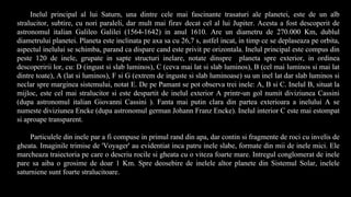 Inelul principal al lui Saturn, una dintre cele mai fascinante trasaturi ale planetei, este de un alb
stralucitor, subtire, cu nori paraleli, dar mult mai firav decat cel al lui Jupiter. Acesta a fost descoperit de
astronomul italian Galileo Galilei (1564-1642) in anul 1610. Are un diametru de 270.000 Km, dublul
diametrului planetei. Planeta este inclinata pe axa sa cu 26,7 s, astfel incat, in timp ce se deplaseaza pe orbita,
aspectul inelului se schimba, parand ca dispare cand este privit pe orizontala. Inelul principal este compus din
peste 120 de inele, grupate in sapte structuri inelare, notate dinspre planeta spre exterior, in ordinea
descoperirii lor, cu: D (ingust si slab luminos), C (ceva mai lat si slab luminos), B (cel mai luminos si mai lat
dintre toate), A (lat si luminos), F si G (extrem de inguste si slab luminoase) su un inel lat dar slab luminos si
neclar spre marginea sistemului, notat E. De pe Pamant se pot observa trei inele: A, B si C. Inelul B, situat la
mijloc, este cel mai stralucitor si este despartit de inelul exterior A printr-un gol numit diviziunea Cassini
(dupa astronomul italian Giovanni Cassini ). Fanta mai putin clara din partea exterioara a inelului A se
numeste diviziunea Encke (dupa astronomul german Johann Franz Encke). Inelul interior C este mai estompat
si aproape transparent.
Particulele din inele par a fi compuse in primul rand din apa, dar contin si fragmente de roci cu invelis de
gheata. Imaginile trimise de 'Voyager' au evidentiat inca patru inele slabe, formate din mii de inele mici. Ele
marcheaza traiectoria pe care o descriu rocile si gheata cu o viteza foarte mare. Intregul conglomerat de inele
pare sa aiba o grosime de doar 1 Km. Spre deosebire de inelele altor planete din Sistemul Solar, inelele
saturniene sunt foarte stralucitoare.
 