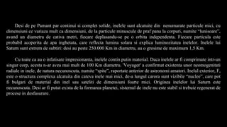 Desi de pe Pamant par continui si complet solide, inelele sunt alcatuite din nenumarate particule mici, cu
dimensiuni ce variaza mult ca dimensiuni, de la particule minuscule de praf pana la corpuri, numite “lunisoare”,
avand un diametru de cativa metri, fiecare deplasandu-se pe o orbita independenta. Fiecare particula este
probabil acoperita de apa inghetata, care reflecta lumina solara si explica luminozitatea inelelor. Inelele lui
Saturn sunt extrem de subtiri: desi au peste 250.000 Km in diametru, au o grosime de maximum 1,5 Km.
Cu toate ca au o infatisare impresionanta, inelele contin putin material. Daca inelele ar fi comprimate intr-un
singur corp, acesta n-ar avea mai mult de 100 Km diametru. 'Voyager' a confirmat existenta unor neomogenitati
radiale in inele, de natura necunoscuta, numite “spite”, raportate anterior de astronomi amatori. Inelul exterior, F,
este o structura complexa alcatuita din cateva inele mai mici, de-a lungul carora sunt vizibile “nuclee”, care pot
fi bulgari de material din inel sau sateliti de dimensiuni foarte mici. Originea inelelor lui Saturn este
necunoscuta. Desi ar fi putut exista de la formarea planetei, sistemul de inele nu este stabil si trebuie regenerat de
procese in desfasurare.
 