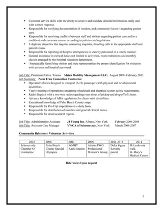 2
 Customer service skills with the ability to receive and translate detailed information orally and
with written response.
 Responsible for verifying documentation of vendors, and community liaison’s regarding patient
care.
 Responsible for resolving conflicts between staff and visitors regarding patient care and in a
confident and courteous manner according to policies and regulations.
 Telephone etiquettes that requires answering inquiries, directing calls to the appropriate staff and
patient rooms.
 Responsible for reporting all hospital emergencies to security personnel in a timely manner.
 General assistance in clerical duties not limited to deliveries, room restrictions and monthly
classes arranged by the hospital education department.
 Strategically identifying visitors and state representatives by proper identification for visitation
with patients and hospital personnel.
Job Title: Paratransit Drive /Trainer Metro Mobility Management LLC. August 2008- February 2013
Job Summary: Palm Tran Connection Contractor
 Operated vehicles designed to transport (6-12) passengers with physical and developmental
disabilities.
 Yearly training of operations concerning wheelchair and electrical scoters safety requirements.
 Radio dispatch with a two way radio regarding route times of pickup and drop off of clients.
 Advance knowledge of ADA regulations for clients with disabilities.
 Exceptional knowledge of Palm Beach County maps.
 Responsible for Pre-Trip inspections on a daily basis.
 Responsible for distribution of manifest and general clerical duties.
 Responsible for detail accident reports.
Job Title: Administrative Assistant JJ Young Inc. Albany, New York February 2006-2008
Job Title: Assistant Case Manager YWCA of Schenectady, New York March 2006-2007
Community Relations / Volunteer Activities
2003 2006 2007 2008 2011-2012 2014
Schenectady
Chamber Of
Commerce
Palm Beach
County Special
Olympics
WMHT
Radio Station
Atlanta PWG
Professional
Women’s Group
Delta Sigma
Sorority
parent
3k Leukemia
walk.
St. Mary’s
Medical Center
References Upon request
 