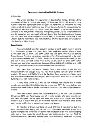 ~ 1 ~
Experiences during flood in DDK Srinagar
Introduction:
This article describes my experiences in Doordarshan Kendra, Srinagar during
unprecedented flood in Srinagar city. During 02 September 2014 to 06 September 2014
Kashmir valley had experienced continuous (day and night) rain fall throughout the valley
region on all hills in upper catchment area of river Jhelum. Due to this unprecedented rail
fall Srinagar and other parts of Kashmir valley was flooded. It has caused widespread
damages to life and property. Particularly damages to property and life saving installations
and life support services were badly affected. Ground floor Doordarshan Kendra, Srinagar
and staff hostel was also submerged during the flood, as it is situated on the bank of river
Jhelum. But the transmitters were not affected as all three transmitters are situated on
Shankaracharya hill in Srinagar.
Experiences:
The event started with short circuit in trenches of earth station room in morning
hours due to water seepage from ground. Later Power supply was switched off due to water
in AVR room and DG room. After Earth Station was shut down, One VCR was sent to
Transmitter and Terrestrial transmission was restored from Shankaracharya hill. In the mean
time DSNG was deployed and “DD Kashir” Satellite Service was started from DSNG Van with
one VCR in DSNG Van itself and as Power supply was shut down for entire Earth Station
Area as soon as shorting was detected Subsequent News bulletin of 13:00 Hrs. and 15:00
Hrs. were given from ENG Room and ENG camera to directly DSNG Van.
After some time “DD Kashir” Satellite Service was shifted to OB van and
Transportable DG van through DSNG van. Next News bulletins were also given live from
studio 2, OB camera and ENG lighting kit by Overhead Cable arrangements. Water pump
was also procured from market in emergency and deployed to lift water from studio complex
by taking power from hostel complex.
In early hours (about 01:30 Hrs) all staff members from ground floor of hostel
complex were asked to shift to higher floor due to clue from CRPF. Our mess staff was also
asked to shift ration material and kitchen material to third floor for safety of personnel and
material.
“DD Kashir” Satellite Service was again started at 07:00 Hrs on 07 Sept 2014 from
OB van and DSNG van. Power supply went off in hostel complex after some time. No rain
was there throughout day and night. But water level in the studio complex was further
increased due to rise in river level. No local staff members could report to office due to
water logging and flooding of houses in various parts of Srinagar.
On inspection of Jhelum river bund (at about 0900 Hrs) it was observed that river
water has started over flowing from the river bund. There were some holes in river bund
due to water pressure. Water was also coming from the bottom of the river bund like spring
water due to holes created by animals like rats etc. Anticipating that river may flood the
Doordarshan’s studio complex by widening these cracks any time up linking was stopped by
 